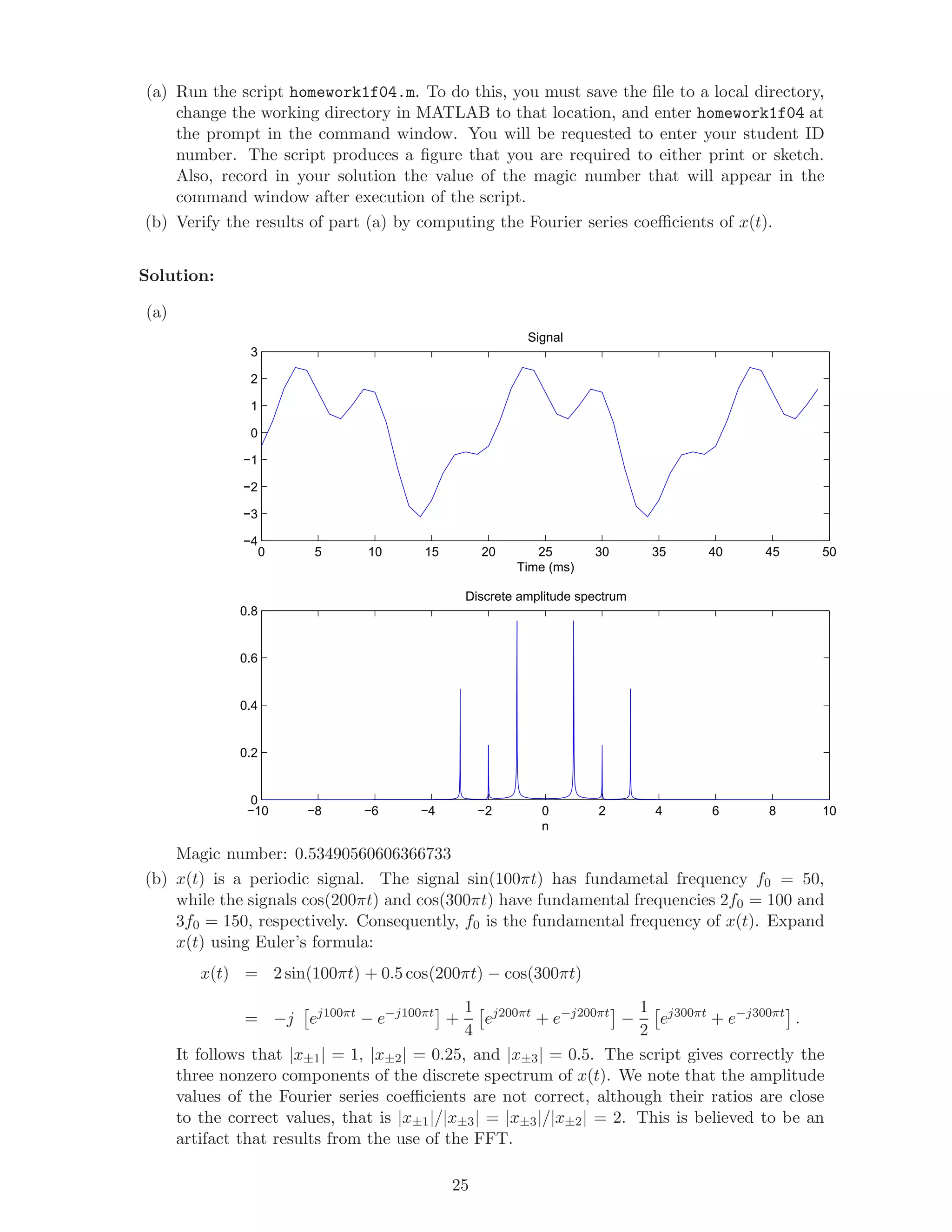 (a) Run the script homework1f04.m. To do this, you must save the ﬁle to a local directory,
change the working directory in MATLAB to that location, and enter homework1f04 at
the prompt in the command window. You will be requested to enter your student ID
number. The script produces a ﬁgure that you are required to either print or sketch.
Also, record in your solution the value of the magic number that will appear in the
command window after execution of the script.
(b) Verify the results of part (a) by computing the Fourier series coeﬃcients of x(t).
Solution:
(a)
0 5 10 15 20 25 30 35 40 45 50
−4
−3
−2
−1
0
1
2
3
Signal
Time (ms)
−10 −8 −6 −4 −2 0 2 4 6 8 10
0
0.2
0.4
0.6
0.8
Discrete amplitude spectrum
n
Magic number: 0.53490560606366733
(b) x(t) is a periodic signal. The signal sin(100πt) has fundametal frequency f0 = 50,
while the signals cos(200πt) and cos(300πt) have fundamental frequencies 2f0 = 100 and
3f0 = 150, respectively. Consequently, f0 is the fundamental frequency of x(t). Expand
x(t) using Euler’s formula:
x(t) = 2 sin(100πt) + 0.5 cos(200πt) − cos(300πt)
= −j ej100πt
− e−j100πt
+
1
4
ej200πt
+ e−j200πt
−
1
2
ej300πt
+ e−j300πt
.
It follows that |x±1| = 1, |x±2| = 0.25, and |x±3| = 0.5. The script gives correctly the
three nonzero components of the discrete spectrum of x(t). We note that the amplitude
values of the Fourier series coeﬃcients are not correct, although their ratios are close
to the correct values, that is |x±1|/|x±3| = |x±3|/|x±2| = 2. This is believed to be an
artifact that results from the use of the FFT.
25
 