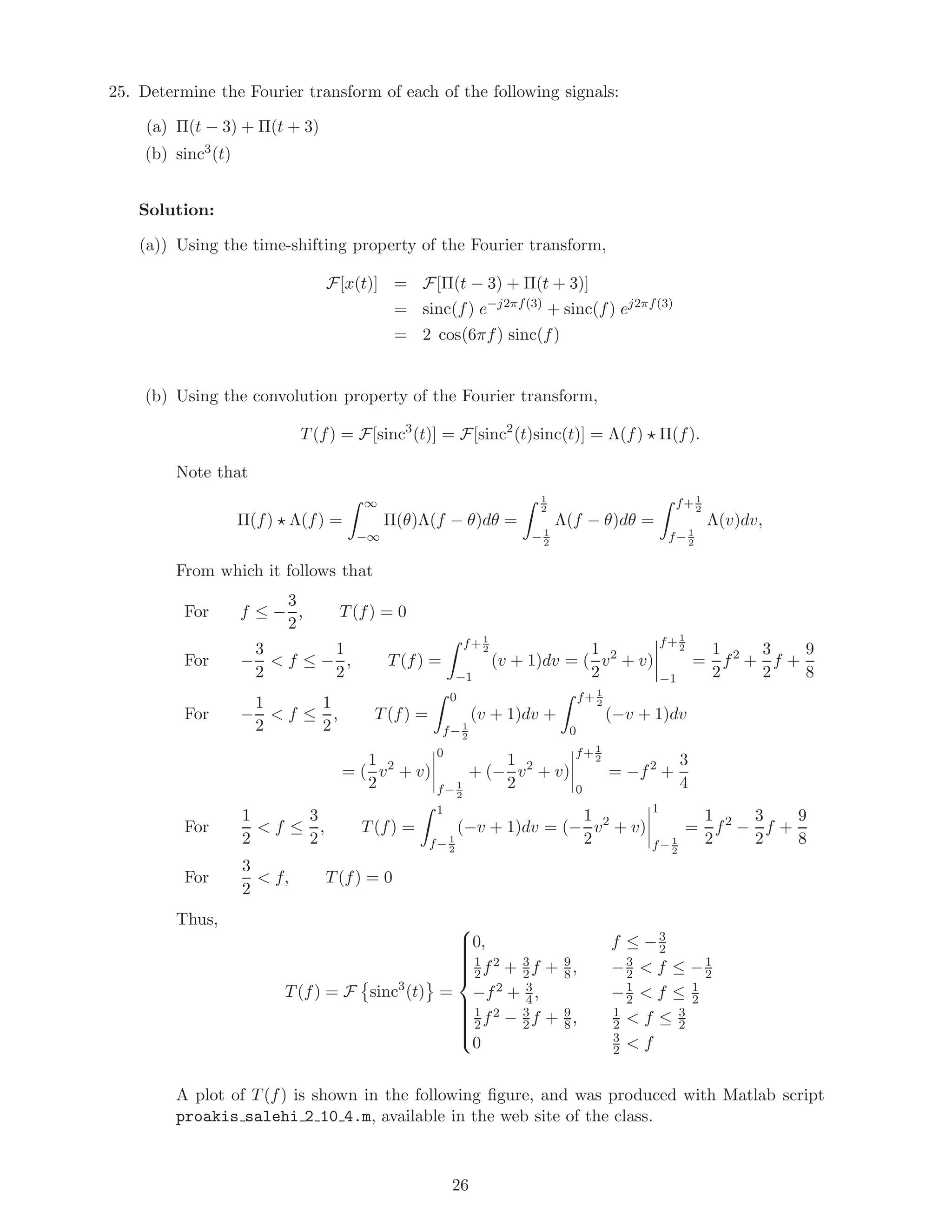 25. Determine the Fourier transform of each of the following signals:
(a) Π(t − 3) + Π(t + 3)
(b) sinc3
(t)
Solution:
(a)) Using the time-shifting property of the Fourier transform,
F[x(t)] = F[Π(t − 3) + Π(t + 3)]
= sinc(f) e−j2πf(3)
+ sinc(f) ej2πf(3)
= 2 cos(6πf) sinc(f)
(b) Using the convolution property of the Fourier transform,
T(f) = F[sinc3
(t)] = F[sinc2
(t)sinc(t)] = Λ(f) Π(f).
Note that
Π(f) Λ(f) =
∞
−∞
Π(θ)Λ(f − θ)dθ =
1
2
− 1
2
Λ(f − θ)dθ =
f+ 1
2
f− 1
2
Λ(v)dv,
From which it follows that
For f ≤ −
3
2
, T(f) = 0
For −
3
2
< f ≤ −
1
2
, T(f) =
f+ 1
2
−1
(v + 1)dv = (
1
2
v2
+ v)
f+ 1
2
−1
=
1
2
f2
+
3
2
f +
9
8
For −
1
2
< f ≤
1
2
, T(f) =
0
f− 1
2
(v + 1)dv +
f+ 1
2
0
(−v + 1)dv
= (
1
2
v2
+ v)
0
f− 1
2
+ (−
1
2
v2
+ v)
f+ 1
2
0
= −f2
+
3
4
For
1
2
< f ≤
3
2
, T(f) =
1
f− 1
2
(−v + 1)dv = (−
1
2
v2
+ v)
1
f− 1
2
=
1
2
f2
−
3
2
f +
9
8
For
3
2
< f, T(f) = 0
Thus,
T(f) = F sinc3
(t) =



0, f ≤ −3
2
1
2f2 + 3
2f + 9
8, −3
2 < f ≤ −1
2
−f2 + 3
4, −1
2 < f ≤ 1
2
1
2f2 − 3
2f + 9
8, 1
2 < f ≤ 3
2
0 3
2 < f
A plot of T(f) is shown in the following ﬁgure, and was produced with Matlab script
proakis salehi 2 10 4.m, available in the web site of the class.
26
 