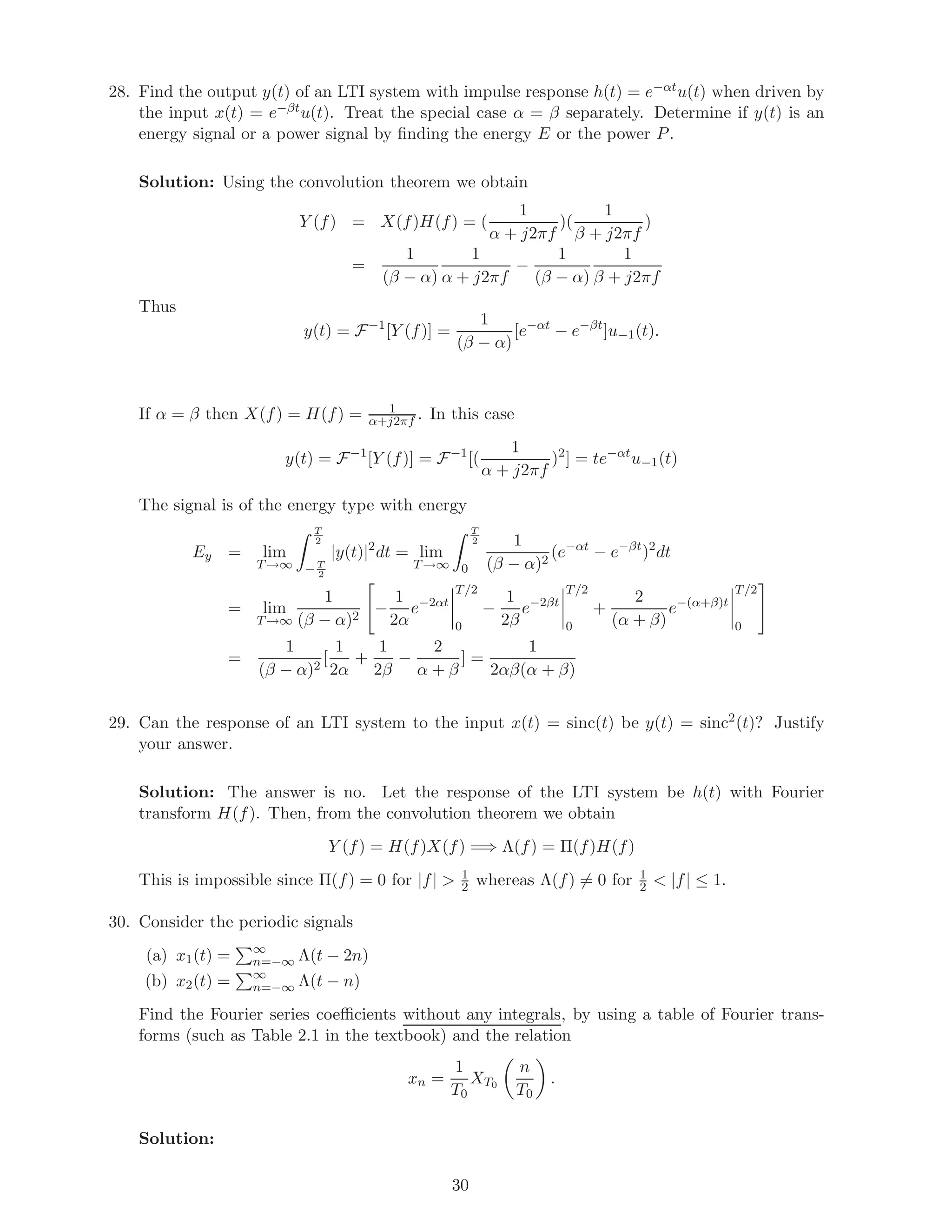 28. Find the output y(t) of an LTI system with impulse response h(t) = e−αtu(t) when driven by
the input x(t) = e−βtu(t). Treat the special case α = β separately. Determine if y(t) is an
energy signal or a power signal by ﬁnding the energy E or the power P.
Solution: Using the convolution theorem we obtain
Y (f) = X(f)H(f) = (
1
α + j2πf
)(
1
β + j2πf
)
=
1
(β − α)
1
α + j2πf
−
1
(β − α)
1
β + j2πf
Thus
y(t) = F−1
[Y (f)] =
1
(β − α)
[e−αt
− e−βt
]u−1(t).
If α = β then X(f) = H(f) = 1
α+j2πf . In this case
y(t) = F−1
[Y (f)] = F−1
[(
1
α + j2πf
)2
] = te−αt
u−1(t)
The signal is of the energy type with energy
Ey = lim
T→∞
T
2
− T
2
|y(t)|2
dt = lim
T→∞
T
2
0
1
(β − α)2
(e−αt
− e−βt
)2
dt
= lim
T→∞
1
(β − α)2
−
1
2α
e−2αt
T/2
0
−
1
2β
e−2βt
T/2
0
+
2
(α + β)
e−(α+β)t
T/2
0
=
1
(β − α)2
[
1
2α
+
1
2β
−
2
α + β
] =
1
2αβ(α + β)
29. Can the response of an LTI system to the input x(t) = sinc(t) be y(t) = sinc2
(t)? Justify
your answer.
Solution: The answer is no. Let the response of the LTI system be h(t) with Fourier
transform H(f). Then, from the convolution theorem we obtain
Y (f) = H(f)X(f) =⇒ Λ(f) = Π(f)H(f)
This is impossible since Π(f) = 0 for |f| > 1
2 whereas Λ(f) = 0 for 1
2 < |f| ≤ 1.
30. Consider the periodic signals
(a) x1(t) = ∞
n=−∞ Λ(t − 2n)
(b) x2(t) = ∞
n=−∞ Λ(t − n)
Find the Fourier series coeﬃcients without any integrals, by using a table of Fourier trans-
forms (such as Table 2.1 in the textbook) and the relation
xn =
1
T0
XT0
n
T0
.
Solution:
30
 