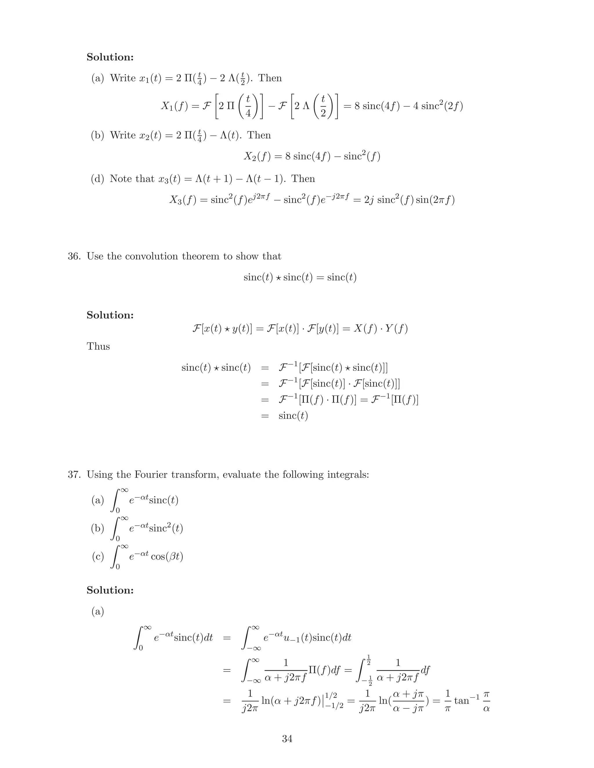 Solution:
(a) Write x1(t) = 2 Π( t
4 ) − 2 Λ( t
2 ). Then
X1(f) = F 2 Π
t
4
− F 2 Λ
t
2
= 8 sinc(4f) − 4 sinc2
(2f)
(b) Write x2(t) = 2 Π( t
4 ) − Λ(t). Then
X2(f) = 8 sinc(4f) − sinc2
(f)
(d) Note that x3(t) = Λ(t + 1) − Λ(t − 1). Then
X3(f) = sinc2
(f)ej2πf
− sinc2
(f)e−j2πf
= 2j sinc2
(f) sin(2πf)
36. Use the convolution theorem to show that
sinc(t) sinc(t) = sinc(t)
Solution:
F[x(t) y(t)] = F[x(t)] · F[y(t)] = X(f) · Y (f)
Thus
sinc(t) sinc(t) = F−1
[F[sinc(t) sinc(t)]]
= F−1
[F[sinc(t)] · F[sinc(t)]]
= F−1
[Π(f) · Π(f)] = F−1
[Π(f)]
= sinc(t)
37. Using the Fourier transform, evaluate the following integrals:
(a)
∞
0
e−αtsinc(t)
(b)
∞
0
e−αtsinc2
(t)
(c)
∞
0
e−αt cos(βt)
Solution:
(a)
∞
0
e−αt
sinc(t)dt =
∞
−∞
e−αt
u−1(t)sinc(t)dt
=
∞
−∞
1
α + j2πf
Π(f)df =
1
2
− 1
2
1
α + j2πf
df
=
1
j2π
ln(α + j2πf)
1/2
−1/2
=
1
j2π
ln(
α + jπ
α − jπ
) =
1
π
tan−1 π
α
34
 
