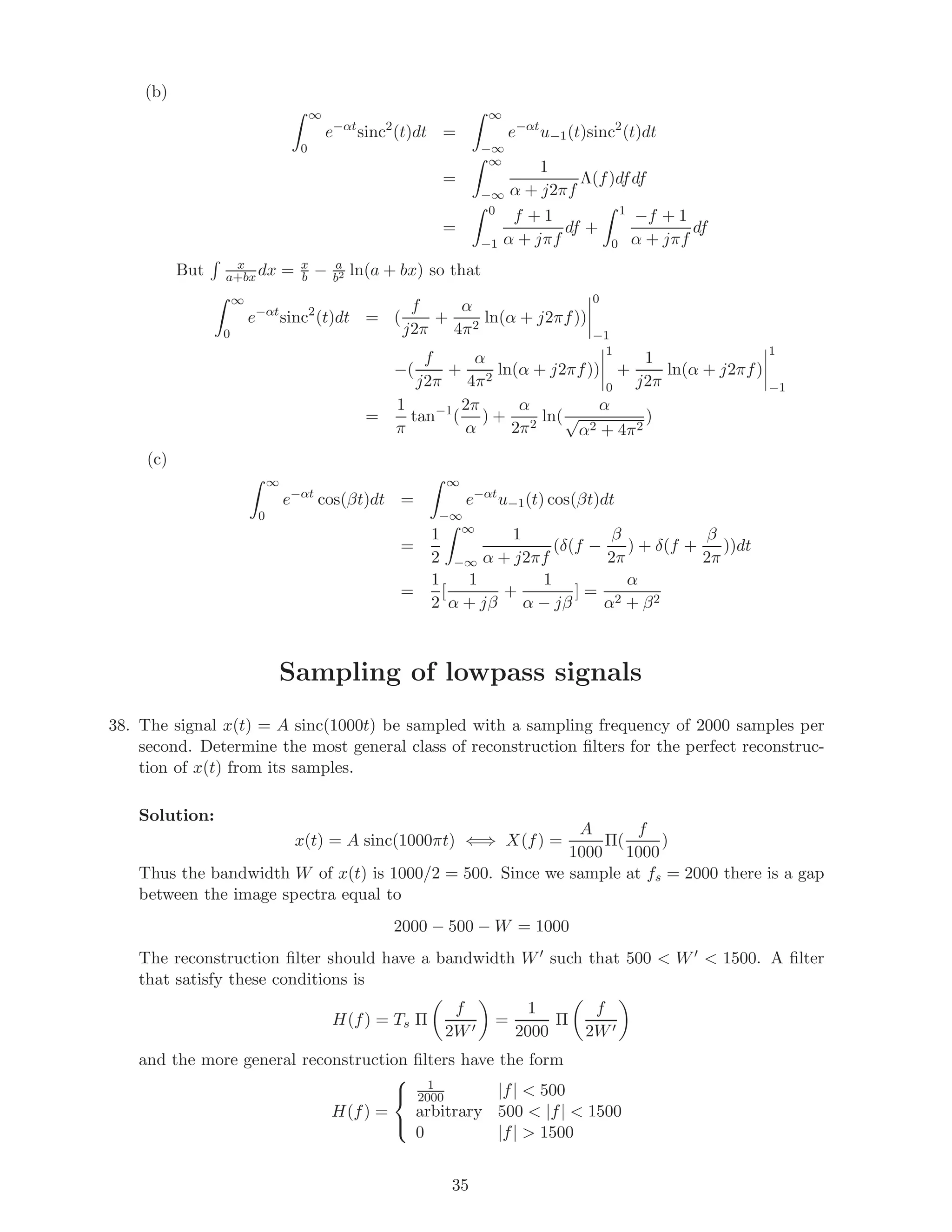 (b)
∞
0
e−αt
sinc2
(t)dt =
∞
−∞
e−αt
u−1(t)sinc2
(t)dt
=
∞
−∞
1
α + j2πf
Λ(f)dfdf
=
0
−1
f + 1
α + jπf
df +
1
0
−f + 1
α + jπf
df
But x
a+bx dx = x
b − a
b2 ln(a + bx) so that
∞
0
e−αt
sinc2
(t)dt = (
f
j2π
+
α
4π2
ln(α + j2πf))
0
−1
−(
f
j2π
+
α
4π2
ln(α + j2πf))
1
0
+
1
j2π
ln(α + j2πf)
1
−1
=
1
π
tan−1
(
2π
α
) +
α
2π2
ln(
α
√
α2 + 4π2
)
(c)
∞
0
e−αt
cos(βt)dt =
∞
−∞
e−αt
u−1(t) cos(βt)dt
=
1
2
∞
−∞
1
α + j2πf
(δ(f −
β
2π
) + δ(f +
β
2π
))dt
=
1
2
[
1
α + jβ
+
1
α − jβ
] =
α
α2 + β2
Sampling of lowpass signals
38. The signal x(t) = A sinc(1000t) be sampled with a sampling frequency of 2000 samples per
second. Determine the most general class of reconstruction ﬁlters for the perfect reconstruc-
tion of x(t) from its samples.
Solution:
x(t) = A sinc(1000πt) ⇐⇒ X(f) =
A
1000
Π(
f
1000
)
Thus the bandwidth W of x(t) is 1000/2 = 500. Since we sample at fs = 2000 there is a gap
between the image spectra equal to
2000 − 500 − W = 1000
The reconstruction ﬁlter should have a bandwidth W such that 500 < W < 1500. A ﬁlter
that satisfy these conditions is
H(f) = Ts Π
f
2W
=
1
2000
Π
f
2W
and the more general reconstruction ﬁlters have the form
H(f) =



1
2000 |f| < 500
arbitrary 500 < |f| < 1500
0 |f| > 1500
35
 
