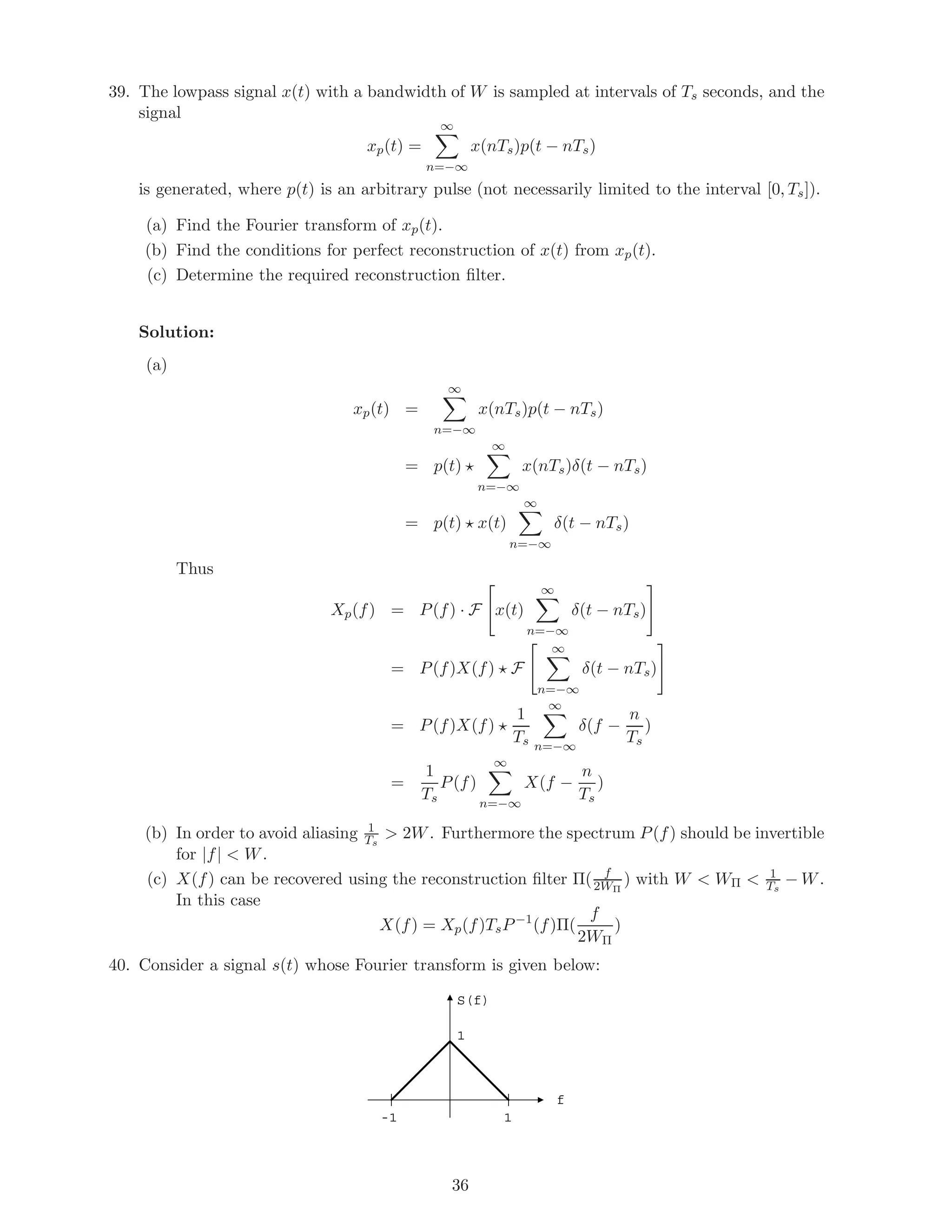 39. The lowpass signal x(t) with a bandwidth of W is sampled at intervals of Ts seconds, and the
signal
xp(t) =
∞
n=−∞
x(nTs)p(t − nTs)
is generated, where p(t) is an arbitrary pulse (not necessarily limited to the interval [0, Ts]).
(a) Find the Fourier transform of xp(t).
(b) Find the conditions for perfect reconstruction of x(t) from xp(t).
(c) Determine the required reconstruction ﬁlter.
Solution:
(a)
xp(t) =
∞
n=−∞
x(nTs)p(t − nTs)
= p(t)
∞
n=−∞
x(nTs)δ(t − nTs)
= p(t) x(t)
∞
n=−∞
δ(t − nTs)
Thus
Xp(f) = P(f) · F x(t)
∞
n=−∞
δ(t − nTs)
= P(f)X(f) F
∞
n=−∞
δ(t − nTs)
= P(f)X(f)
1
Ts
∞
n=−∞
δ(f −
n
Ts
)
=
1
Ts
P(f)
∞
n=−∞
X(f −
n
Ts
)
(b) In order to avoid aliasing 1
Ts
> 2W. Furthermore the spectrum P(f) should be invertible
for |f| < W.
(c) X(f) can be recovered using the reconstruction ﬁlter Π( f
2WΠ
) with W < WΠ < 1
Ts
− W.
In this case
X(f) = Xp(f)TsP−1
(f)Π(
f
2WΠ
)
40. Consider a signal s(t) whose Fourier transform is given below:
1-1
f
S(f)
1
36
 