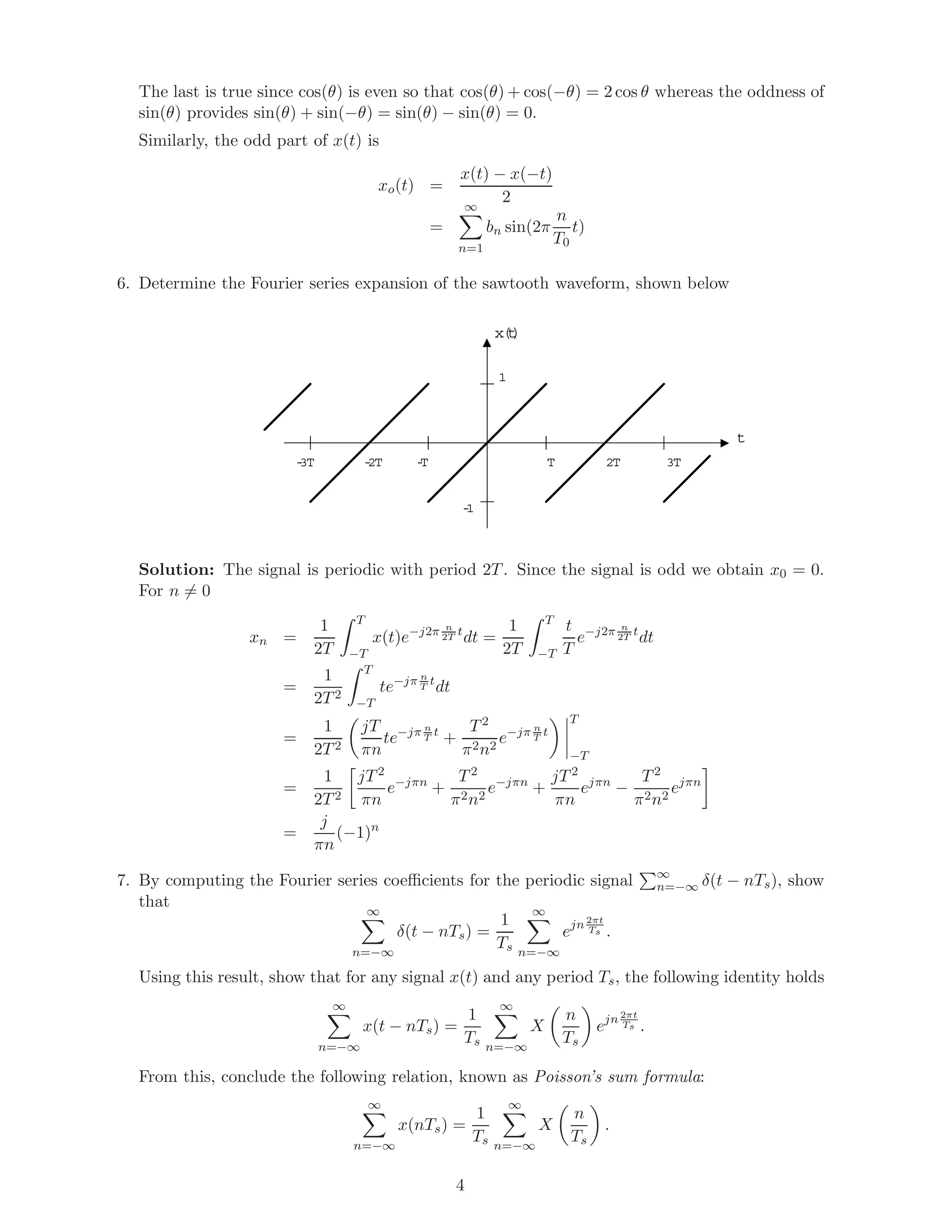 The last is true since cos(θ) is even so that cos(θ) + cos(−θ) = 2 cos θ whereas the oddness of
sin(θ) provides sin(θ) + sin(−θ) = sin(θ) − sin(θ) = 0.
Similarly, the odd part of x(t) is
xo(t) =
x(t) − x(−t)
2
=
∞
n=1
bn sin(2π
n
T0
t)
6. Determine the Fourier series expansion of the sawtooth waveform, shown below
T 2T 3T-T-2T-3T
-1
1
x(t)
t
Solution: The signal is periodic with period 2T. Since the signal is odd we obtain x0 = 0.
For n = 0
xn =
1
2T
T
−T
x(t)e−j2π n
2T
t
dt =
1
2T
T
−T
t
T
e−j2π n
2T
t
dt
=
1
2T2
T
−T
te−jπ n
T
t
dt
=
1
2T2
jT
πn
te−jπ n
T
t
+
T2
π2n2
e−jπ n
T
t
T
−T
=
1
2T2
jT2
πn
e−jπn
+
T2
π2n2
e−jπn
+
jT2
πn
ejπn
−
T2
π2n2
ejπn
=
j
πn
(−1)n
7. By computing the Fourier series coeﬃcients for the periodic signal ∞
n=−∞ δ(t − nTs), show
that
∞
n=−∞
δ(t − nTs) =
1
Ts
∞
n=−∞
ejn 2πt
Ts .
Using this result, show that for any signal x(t) and any period Ts, the following identity holds
∞
n=−∞
x(t − nTs) =
1
Ts
∞
n=−∞
X
n
Ts
ejn 2πt
Ts .
From this, conclude the following relation, known as Poisson’s sum formula:
∞
n=−∞
x(nTs) =
1
Ts
∞
n=−∞
X
n
Ts
.
4
 
