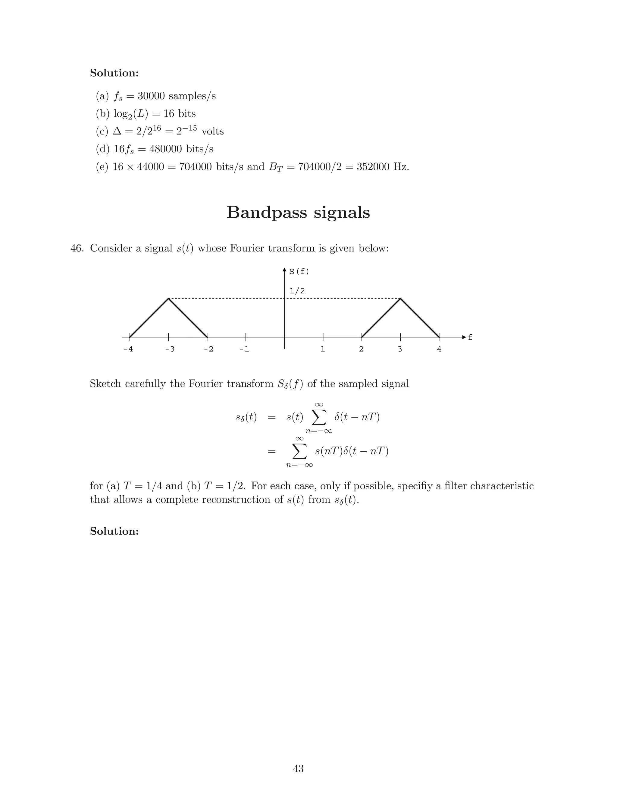 Solution:
(a) fs = 30000 samples/s
(b) log2(L) = 16 bits
(c) ∆ = 2/216 = 2−15 volts
(d) 16fs = 480000 bits/s
(e) 16 × 44000 = 704000 bits/s and BT = 704000/2 = 352000 Hz.
Bandpass signals
46. Consider a signal s(t) whose Fourier transform is given below:
1-1
f
S(f)
2 3 4-2-3-4
1/2
Sketch carefully the Fourier transform Sδ(f) of the sampled signal
sδ(t) = s(t)
∞
n=−∞
δ(t − nT)
=
∞
n=−∞
s(nT)δ(t − nT)
for (a) T = 1/4 and (b) T = 1/2. For each case, only if possible, speciﬁy a ﬁlter characteristic
that allows a complete reconstruction of s(t) from sδ(t).
Solution:
43
 