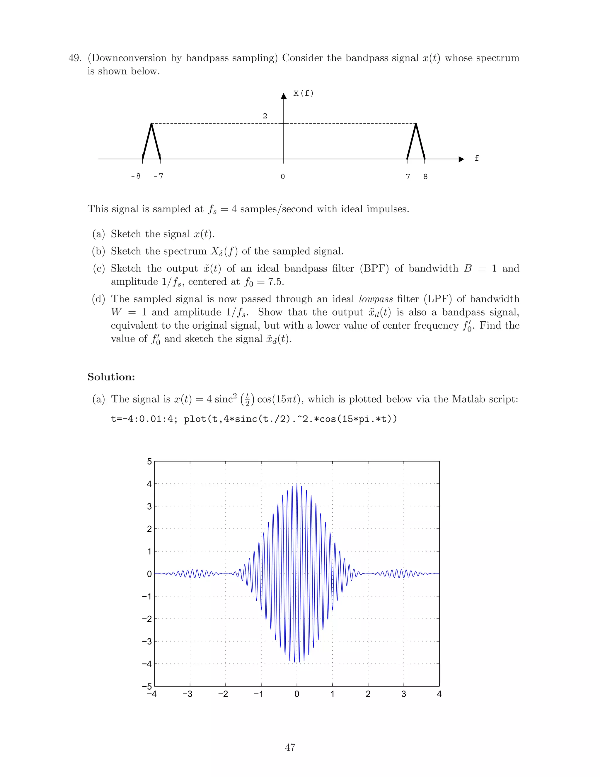 49. (Downconversion by bandpass sampling) Consider the bandpass signal x(t) whose spectrum
is shown below.
2
X(f)
f
0 7 8-8 -7
This signal is sampled at fs = 4 samples/second with ideal impulses.
(a) Sketch the signal x(t).
(b) Sketch the spectrum Xδ(f) of the sampled signal.
(c) Sketch the output ˜x(t) of an ideal bandpass ﬁlter (BPF) of bandwidth B = 1 and
amplitude 1/fs, centered at f0 = 7.5.
(d) The sampled signal is now passed through an ideal lowpass ﬁlter (LPF) of bandwidth
W = 1 and amplitude 1/fs. Show that the output ˜xd(t) is also a bandpass signal,
equivalent to the original signal, but with a lower value of center frequency f0. Find the
value of f0 and sketch the signal ˜xd(t).
Solution:
(a) The signal is x(t) = 4 sinc2 t
2 cos(15πt), which is plotted below via the Matlab script:
t=-4:0.01:4; plot(t,4*sinc(t./2).^2.*cos(15*pi.*t))
−4 −3 −2 −1 0 1 2 3 4
−5
−4
−3
−2
−1
0
1
2
3
4
5
47
 
