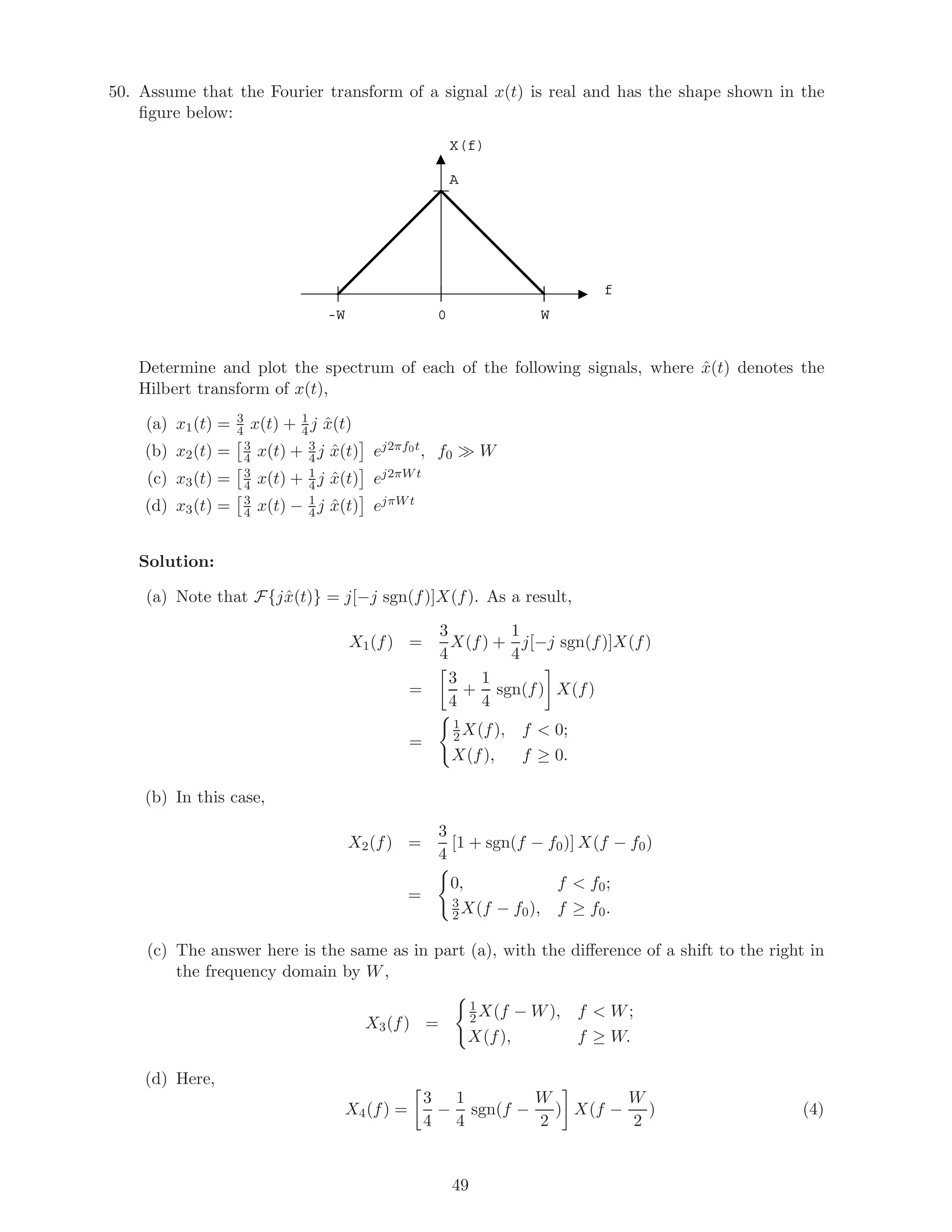 50. Assume that the Fourier transform of a signal x(t) is real and has the shape shown in the
ﬁgure below:
X(f)
f
A
W-W 0
Determine and plot the spectrum of each of the following signals, where ˆx(t) denotes the
Hilbert transform of x(t),
(a) x1(t) = 3
4 x(t) + 1
4 j ˆx(t)
(b) x2(t) = 3
4 x(t) + 3
4 j ˆx(t) ej2πf0t, f0 W
(c) x3(t) = 3
4 x(t) + 1
4 j ˆx(t) ej2πW t
(d) x3(t) = 3
4 x(t) − 1
4 j ˆx(t) ejπW t
Solution:
(a) Note that F{jˆx(t)} = j[−j sgn(f)]X(f). As a result,
X1(f) =
3
4
X(f) +
1
4
j[−j sgn(f)]X(f)
=
3
4
+
1
4
sgn(f) X(f)
=
1
2 X(f), f < 0;
X(f), f ≥ 0.
(b) In this case,
X2(f) =
3
4
[1 + sgn(f − f0)] X(f − f0)
=
0, f < f0;
3
2X(f − f0), f ≥ f0.
(c) The answer here is the same as in part (a), with the diﬀerence of a shift to the right in
the frequency domain by W,
X3(f) =
1
2X(f − W), f < W;
X(f), f ≥ W.
(d) Here,
X4(f) =
3
4
−
1
4
sgn(f −
W
2
) X(f −
W
2
) (4)
49
 