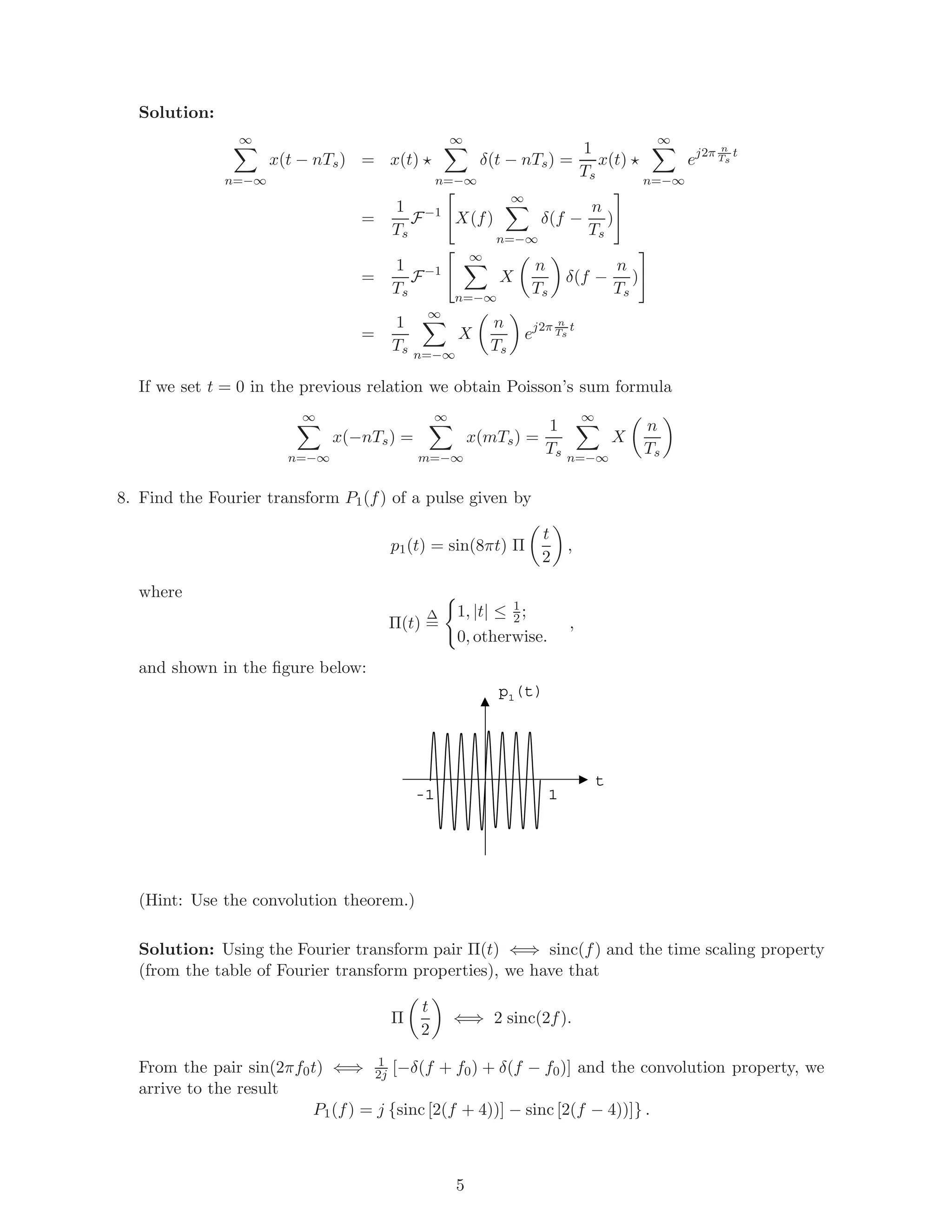 Solution:
∞
n=−∞
x(t − nTs) = x(t)
∞
n=−∞
δ(t − nTs) =
1
Ts
x(t)
∞
n=−∞
ej2π n
Ts
t
=
1
Ts
F−1
X(f)
∞
n=−∞
δ(f −
n
Ts
)
=
1
Ts
F−1
∞
n=−∞
X
n
Ts
δ(f −
n
Ts
)
=
1
Ts
∞
n=−∞
X
n
Ts
ej2π n
Ts
t
If we set t = 0 in the previous relation we obtain Poisson’s sum formula
∞
n=−∞
x(−nTs) =
∞
m=−∞
x(mTs) =
1
Ts
∞
n=−∞
X
n
Ts
8. Find the Fourier transform P1(f) of a pulse given by
p1(t) = sin(8πt) Π
t
2
,
where
Π(t)
∆
=
1, |t| ≤ 1
2;
0, otherwise.
,
and shown in the ﬁgure below:
1-1
p1(t)
t
(Hint: Use the convolution theorem.)
Solution: Using the Fourier transform pair Π(t) ⇐⇒ sinc(f) and the time scaling property
(from the table of Fourier transform properties), we have that
Π
t
2
⇐⇒ 2 sinc(2f).
From the pair sin(2πf0t) ⇐⇒ 1
2j [−δ(f + f0) + δ(f − f0)] and the convolution property, we
arrive to the result
P1(f) = j {sinc [2(f + 4))] − sinc [2(f − 4))]} .
5
 
