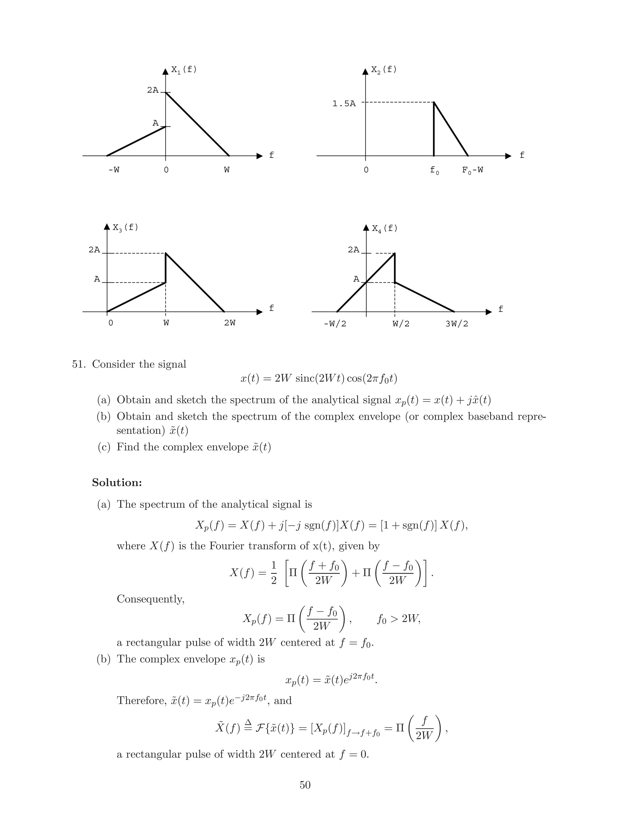 X1(f) X2(f)
2A
A
W-W 0 f00 F0-W
f f
X3(f)
2A
A
2W0 W
f
X4(f)
2A
A
3W/2-W/2 W/2
f
1.5A
51. Consider the signal
x(t) = 2W sinc(2Wt) cos(2πf0t)
(a) Obtain and sketch the spectrum of the analytical signal xp(t) = x(t) + jˆx(t)
(b) Obtain and sketch the spectrum of the complex envelope (or complex baseband repre-
sentation) ˜x(t)
(c) Find the complex envelope ˜x(t)
Solution:
(a) The spectrum of the analytical signal is
Xp(f) = X(f) + j[−j sgn(f)]X(f) = [1 + sgn(f)] X(f),
where X(f) is the Fourier transform of x(t), given by
X(f) =
1
2
Π
f + f0
2W
+ Π
f − f0
2W
.
Consequently,
Xp(f) = Π
f − f0
2W
, f0 > 2W,
a rectangular pulse of width 2W centered at f = f0.
(b) The complex envelope xp(t) is
xp(t) = ˜x(t)ej2πf0t
.
Therefore, ˜x(t) = xp(t)e−j2πf0t, and
˜X(f)
∆
= F{˜x(t)} = [Xp(f)]f→f+f0
= Π
f
2W
,
a rectangular pulse of width 2W centered at f = 0.
50
 