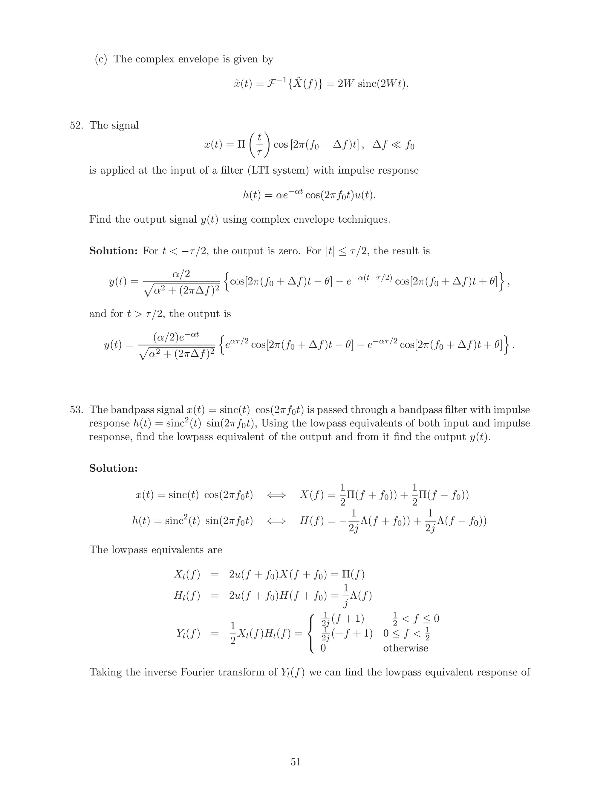 (c) The complex envelope is given by
˜x(t) = F−1
{ ˜X(f)} = 2W sinc(2Wt).
52. The signal
x(t) = Π
t
τ
cos [2π(f0 − ∆f)t] , ∆f f0
is applied at the input of a ﬁlter (LTI system) with impulse response
h(t) = αe−αt
cos(2πf0t)u(t).
Find the output signal y(t) using complex envelope techniques.
Solution: For t < −τ/2, the output is zero. For |t| ≤ τ/2, the result is
y(t) =
α/2
α2 + (2π∆f)2
cos[2π(f0 + ∆f)t − θ] − e−α(t+τ/2)
cos[2π(f0 + ∆f)t + θ] ,
and for t > τ/2, the output is
y(t) =
(α/2)e−αt
α2 + (2π∆f)2
eατ/2
cos[2π(f0 + ∆f)t − θ] − e−ατ/2
cos[2π(f0 + ∆f)t + θ] .
53. The bandpass signal x(t) = sinc(t) cos(2πf0t) is passed through a bandpass ﬁlter with impulse
response h(t) = sinc2
(t) sin(2πf0t), Using the lowpass equivalents of both input and impulse
response, ﬁnd the lowpass equivalent of the output and from it ﬁnd the output y(t).
Solution:
x(t) = sinc(t) cos(2πf0t) ⇐⇒ X(f) =
1
2
Π(f + f0)) +
1
2
Π(f − f0))
h(t) = sinc2
(t) sin(2πf0t) ⇐⇒ H(f) = −
1
2j
Λ(f + f0)) +
1
2j
Λ(f − f0))
The lowpass equivalents are
Xl(f) = 2u(f + f0)X(f + f0) = Π(f)
Hl(f) = 2u(f + f0)H(f + f0) =
1
j
Λ(f)
Yl(f) =
1
2
Xl(f)Hl(f) =



1
2j (f + 1) −1
2 < f ≤ 0
1
2j (−f + 1) 0 ≤ f < 1
2
0 otherwise
Taking the inverse Fourier transform of Yl(f) we can ﬁnd the lowpass equivalent response of
51
 