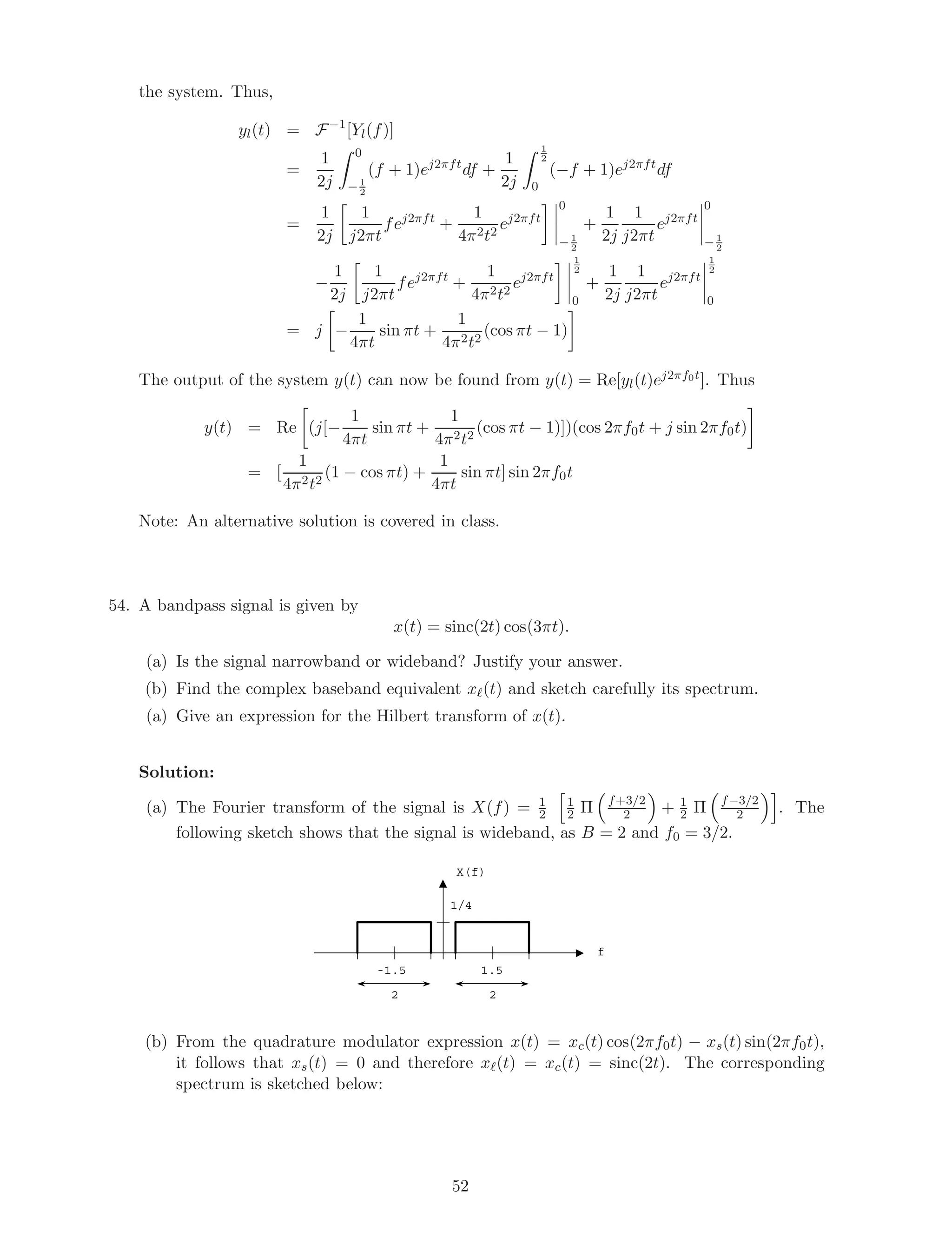 the system. Thus,
yl(t) = F−1
[Yl(f)]
=
1
2j
0
− 1
2
(f + 1)ej2πft
df +
1
2j
1
2
0
(−f + 1)ej2πft
df
=
1
2j
1
j2πt
fej2πft
+
1
4π2t2
ej2πft
0
− 1
2
+
1
2j
1
j2πt
ej2πft
0
− 1
2
−
1
2j
1
j2πt
fej2πft
+
1
4π2t2
ej2πft
1
2
0
+
1
2j
1
j2πt
ej2πft
1
2
0
= j −
1
4πt
sin πt +
1
4π2t2
(cos πt − 1)
The output of the system y(t) can now be found from y(t) = Re[yl(t)ej2πf0t]. Thus
y(t) = Re (j[−
1
4πt
sin πt +
1
4π2t2
(cos πt − 1)])(cos 2πf0t + j sin 2πf0t)
= [
1
4π2t2
(1 − cos πt) +
1
4πt
sin πt] sin 2πf0t
Note: An alternative solution is covered in class.
54. A bandpass signal is given by
x(t) = sinc(2t) cos(3πt).
(a) Is the signal narrowband or wideband? Justify your answer.
(b) Find the complex baseband equivalent x (t) and sketch carefully its spectrum.
(a) Give an expression for the Hilbert transform of x(t).
Solution:
(a) The Fourier transform of the signal is X(f) = 1
2
1
2 Π f+3/2
2 + 1
2 Π f−3/2
2 . The
following sketch shows that the signal is wideband, as B = 2 and f0 = 3/2.
X(f)
f
1.5
1/4
-1.5
2 2
(b) From the quadrature modulator expression x(t) = xc(t) cos(2πf0t) − xs(t) sin(2πf0t),
it follows that xs(t) = 0 and therefore x (t) = xc(t) = sinc(2t). The corresponding
spectrum is sketched below:
52
 