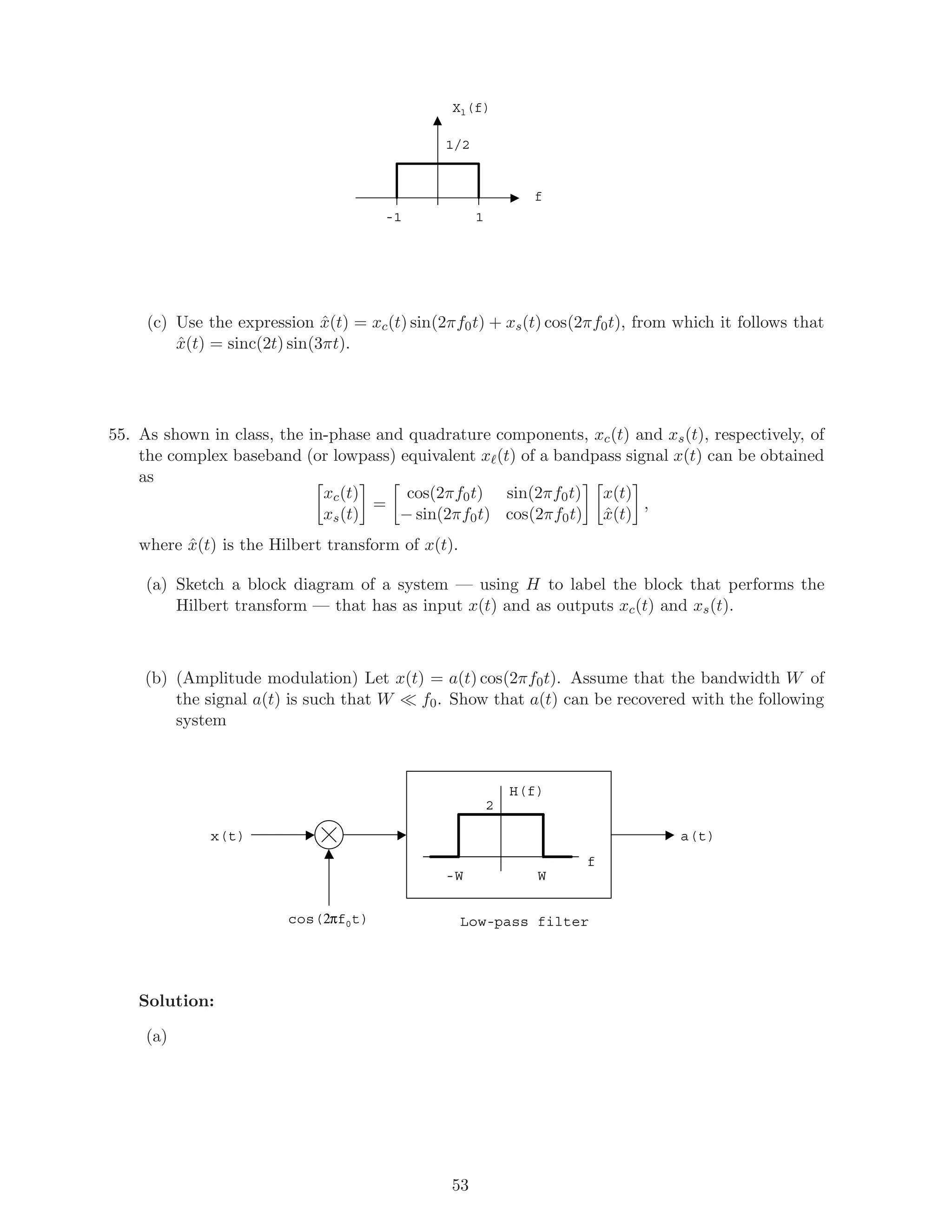 Xl(f)
f
1/2
1-1
(c) Use the expression ˆx(t) = xc(t) sin(2πf0t) + xs(t) cos(2πf0t), from which it follows that
ˆx(t) = sinc(2t) sin(3πt).
55. As shown in class, the in-phase and quadrature components, xc(t) and xs(t), respectively, of
the complex baseband (or lowpass) equivalent x (t) of a bandpass signal x(t) can be obtained
as
xc(t)
xs(t)
=
cos(2πf0t) sin(2πf0t)
− sin(2πf0t) cos(2πf0t)
x(t)
ˆx(t)
,
where ˆx(t) is the Hilbert transform of x(t).
(a) Sketch a block diagram of a system — using H to label the block that performs the
Hilbert transform — that has as input x(t) and as outputs xc(t) and xs(t).
(b) (Amplitude modulation) Let x(t) = a(t) cos(2πf0t). Assume that the bandwidth W of
the signal a(t) is such that W f0. Show that a(t) can be recovered with the following
system
cos(2πf0t)
x(t)
W-W
H(f)
f
a(t)
Low-pass filter
2
Solution:
(a)
53
 