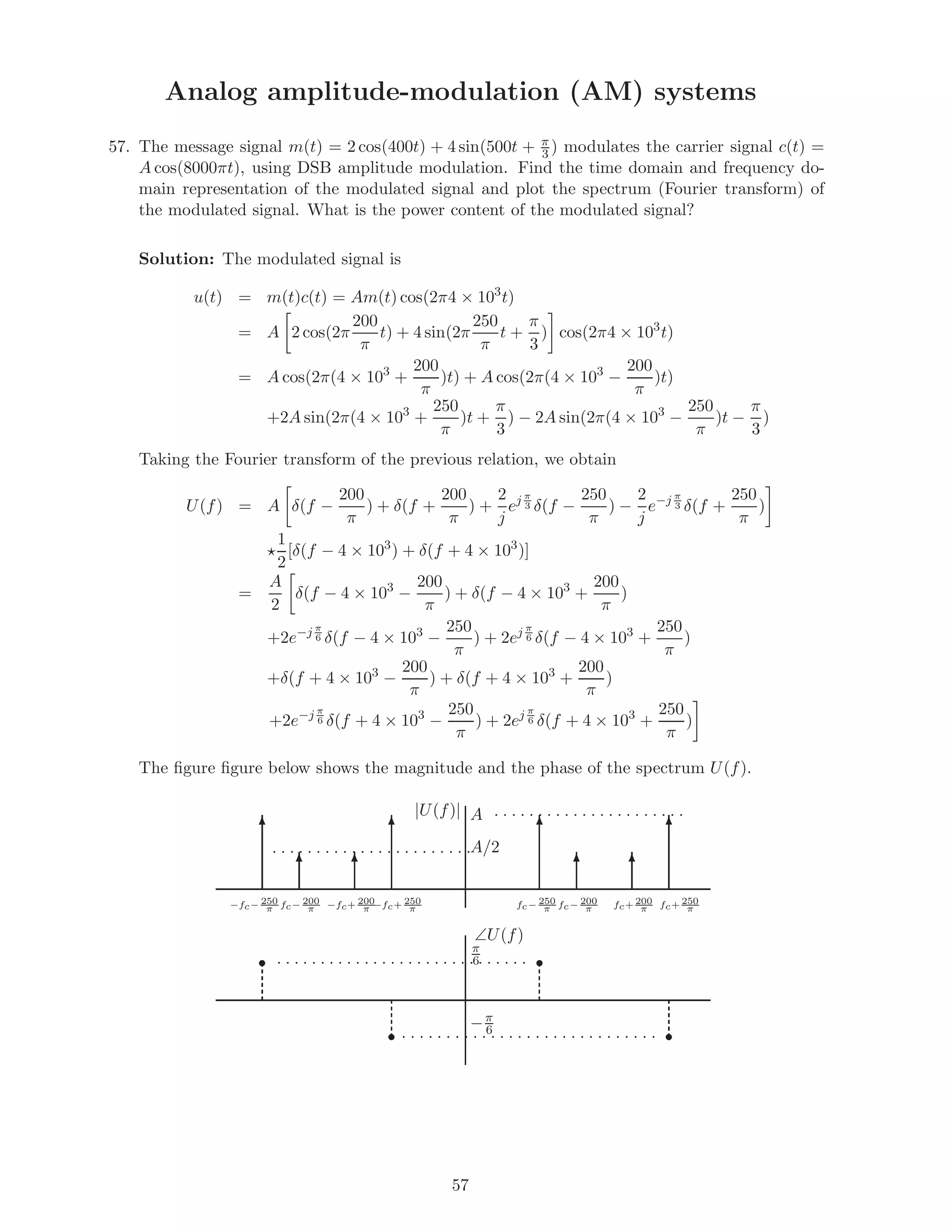 Analog amplitude-modulation (AM) systems
57. The message signal m(t) = 2 cos(400t) + 4 sin(500t + π
3 ) modulates the carrier signal c(t) =
A cos(8000πt), using DSB amplitude modulation. Find the time domain and frequency do-
main representation of the modulated signal and plot the spectrum (Fourier transform) of
the modulated signal. What is the power content of the modulated signal?
Solution: The modulated signal is
u(t) = m(t)c(t) = Am(t) cos(2π4 × 103
t)
= A 2 cos(2π
200
π
t) + 4 sin(2π
250
π
t +
π
3
) cos(2π4 × 103
t)
= A cos(2π(4 × 103
+
200
π
)t) + A cos(2π(4 × 103
−
200
π
)t)
+2A sin(2π(4 × 103
+
250
π
)t +
π
3
) − 2A sin(2π(4 × 103
−
250
π
)t −
π
3
)
Taking the Fourier transform of the previous relation, we obtain
U(f) = A δ(f −
200
π
) + δ(f +
200
π
) +
2
j
ej π
3 δ(f −
250
π
) −
2
j
e−j π
3 δ(f +
250
π
)
1
2
[δ(f − 4 × 103
) + δ(f + 4 × 103
)]
=
A
2
δ(f − 4 × 103
−
200
π
) + δ(f − 4 × 103
+
200
π
)
+2e−j π
6 δ(f − 4 × 103
−
250
π
) + 2ej π
6 δ(f − 4 × 103
+
250
π
)
+δ(f + 4 × 103
−
200
π
) + δ(f + 4 × 103
+
200
π
)
+2e−j π
6 δ(f + 4 × 103
−
250
π
) + 2ej π
6 δ(f + 4 × 103
+
250
π
)
The ﬁgure ﬁgure below shows the magnitude and the phase of the spectrum U(f).
s
s
s
s
. . . . . . . . . . . . . . . . . . . . . .
. . . . . . . . . . . . . . . . . . . . . . .
. . . . . . . . . . . . . . . . . . . . . . . . . . . . .
. . . . . . . . . . . . . . . . . . . . . . . . . . . . .
T
T T
T T
TT
T
|U(f)|
∠U(f)
−fc− 250
π−fc− 200
π −fc+ 200
π −fc+ 250
π fc− 250
π fc− 200
π fc+ 200
π fc+ 250
π
−π
6
π
6
A/2
A
57
 