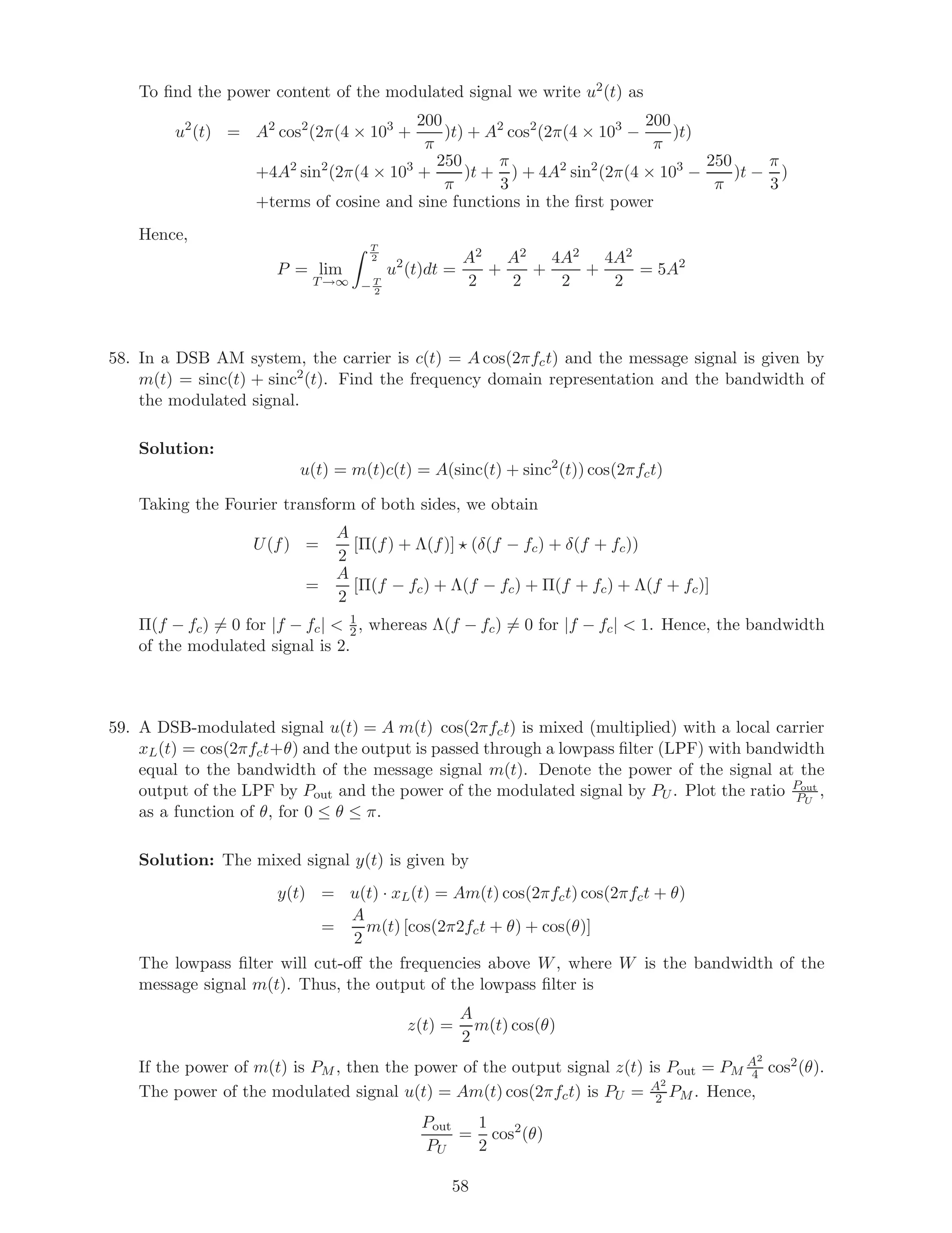 To ﬁnd the power content of the modulated signal we write u2(t) as
u2
(t) = A2
cos2
(2π(4 × 103
+
200
π
)t) + A2
cos2
(2π(4 × 103
−
200
π
)t)
+4A2
sin2
(2π(4 × 103
+
250
π
)t +
π
3
) + 4A2
sin2
(2π(4 × 103
−
250
π
)t −
π
3
)
+terms of cosine and sine functions in the ﬁrst power
Hence,
P = lim
T→∞
T
2
− T
2
u2
(t)dt =
A2
2
+
A2
2
+
4A2
2
+
4A2
2
= 5A2
58. In a DSB AM system, the carrier is c(t) = A cos(2πfct) and the message signal is given by
m(t) = sinc(t) + sinc2
(t). Find the frequency domain representation and the bandwidth of
the modulated signal.
Solution:
u(t) = m(t)c(t) = A(sinc(t) + sinc2
(t)) cos(2πfct)
Taking the Fourier transform of both sides, we obtain
U(f) =
A
2
[Π(f) + Λ(f)] (δ(f − fc) + δ(f + fc))
=
A
2
[Π(f − fc) + Λ(f − fc) + Π(f + fc) + Λ(f + fc)]
Π(f − fc) = 0 for |f − fc|  1
2, whereas Λ(f − fc) = 0 for |f − fc|  1. Hence, the bandwidth
of the modulated signal is 2.
59. A DSB-modulated signal u(t) = A m(t) cos(2πfct) is mixed (multiplied) with a local carrier
xL(t) = cos(2πfct+θ) and the output is passed through a lowpass ﬁlter (LPF) with bandwidth
equal to the bandwidth of the message signal m(t). Denote the power of the signal at the
output of the LPF by Pout and the power of the modulated signal by PU . Plot the ratio Pout
PU
,
as a function of θ, for 0 ≤ θ ≤ π.
Solution: The mixed signal y(t) is given by
y(t) = u(t) · xL(t) = Am(t) cos(2πfct) cos(2πfct + θ)
=
A
2
m(t) [cos(2π2fct + θ) + cos(θ)]
The lowpass ﬁlter will cut-oﬀ the frequencies above W, where W is the bandwidth of the
message signal m(t). Thus, the output of the lowpass ﬁlter is
z(t) =
A
2
m(t) cos(θ)
If the power of m(t) is PM , then the power of the output signal z(t) is Pout = PM
A2
4 cos2(θ).
The power of the modulated signal u(t) = Am(t) cos(2πfct) is PU = A2
2 PM . Hence,
Pout
PU
=
1
2
cos2
(θ)
58
 