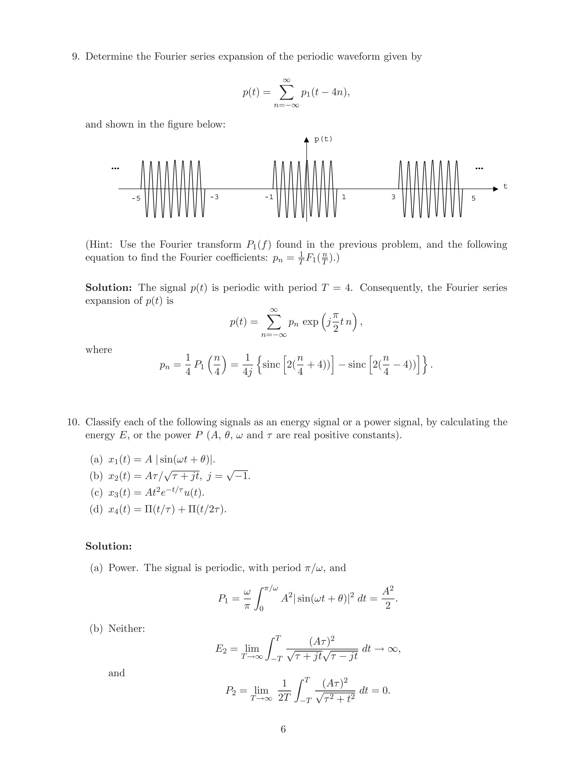 9. Determine the Fourier series expansion of the periodic waveform given by
p(t) =
∞
n=−∞
p1(t − 4n),
and shown in the ﬁgure below:
1-1
p(t)
t
3 5-3-5
……
(Hint: Use the Fourier transform P1(f) found in the previous problem, and the following
equation to ﬁnd the Fourier coeﬃcients: pn = 1
T F1(n
T ).)
Solution: The signal p(t) is periodic with period T = 4. Consequently, the Fourier series
expansion of p(t) is
p(t) =
∞
n=−∞
pn exp j
π
2
t n ,
where
pn =
1
4
P1
n
4
=
1
4j
sinc 2(
n
4
+ 4)) − sinc 2(
n
4
− 4)) .
10. Classify each of the following signals as an energy signal or a power signal, by calculating the
energy E, or the power P (A, θ, ω and τ are real positive constants).
(a) x1(t) = A | sin(ωt + θ)|.
(b) x2(t) = Aτ/
√
τ + jt, j =
√
−1.
(c) x3(t) = At2e−t/τ u(t).
(d) x4(t) = Π(t/τ) + Π(t/2τ).
Solution:
(a) Power. The signal is periodic, with period π/ω, and
P1 =
ω
π
π/ω
0
A2
| sin(ωt + θ)|2
dt =
A2
2
.
(b) Neither:
E2 = lim
T→∞
T
−T
(Aτ)2
√
τ + jt
√
τ − jt
dt → ∞,
and
P2 = lim
T→∞
1
2T
T
−T
(Aτ)2
√
τ2 + t2
dt = 0.
6
 