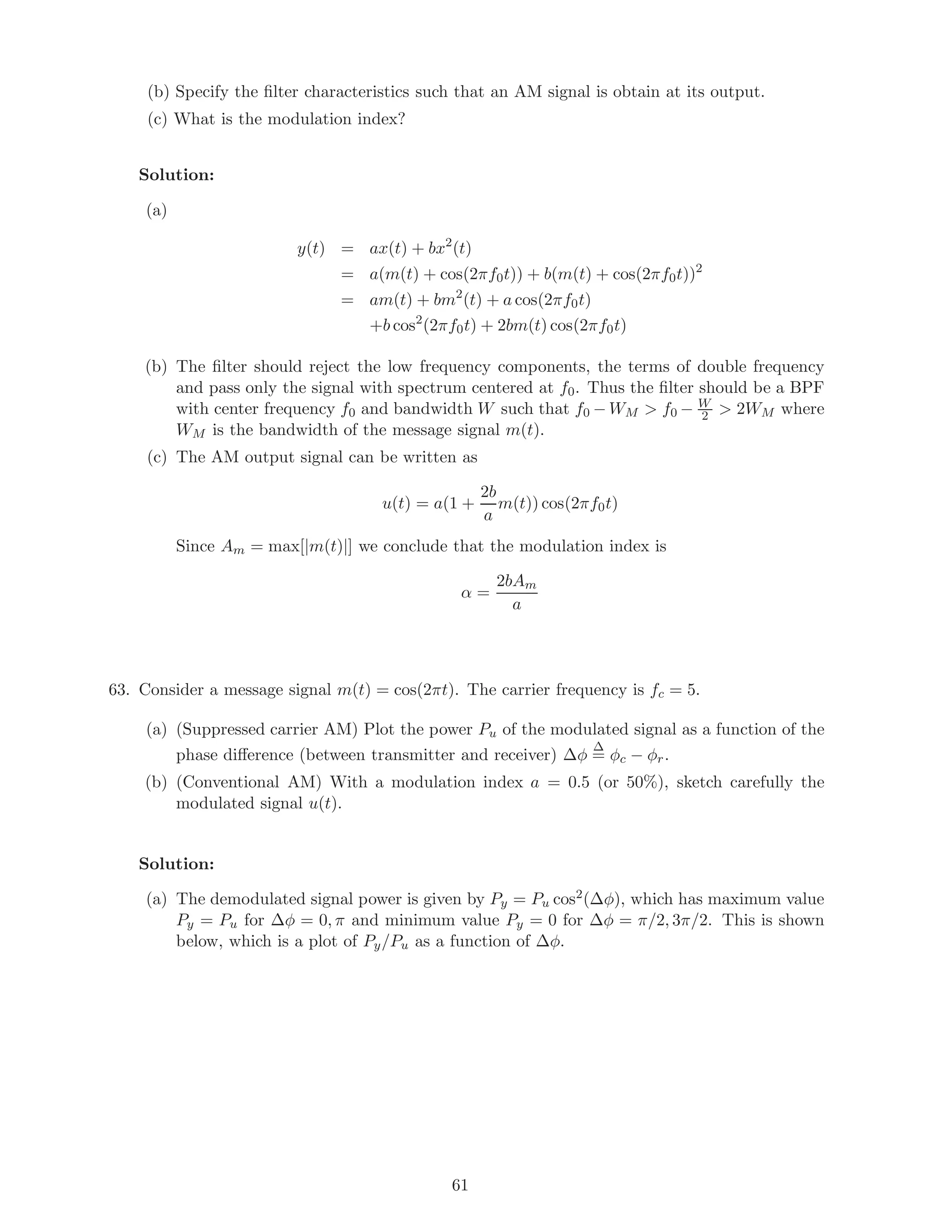 (b) Specify the ﬁlter characteristics such that an AM signal is obtain at its output.
(c) What is the modulation index?
Solution:
(a)
y(t) = ax(t) + bx2
(t)
= a(m(t) + cos(2πf0t)) + b(m(t) + cos(2πf0t))2
= am(t) + bm2
(t) + a cos(2πf0t)
+b cos2
(2πf0t) + 2bm(t) cos(2πf0t)
(b) The ﬁlter should reject the low frequency components, the terms of double frequency
and pass only the signal with spectrum centered at f0. Thus the ﬁlter should be a BPF
with center frequency f0 and bandwidth W such that f0 − WM  f0 − W
2  2WM where
WM is the bandwidth of the message signal m(t).
(c) The AM output signal can be written as
u(t) = a(1 +
2b
a
m(t)) cos(2πf0t)
Since Am = max[|m(t)|] we conclude that the modulation index is
α =
2bAm
a
63. Consider a message signal m(t) = cos(2πt). The carrier frequency is fc = 5.
(a) (Suppressed carrier AM) Plot the power Pu of the modulated signal as a function of the
phase diﬀerence (between transmitter and receiver) ∆φ
∆
= φc − φr.
(b) (Conventional AM) With a modulation index a = 0.5 (or 50%), sketch carefully the
modulated signal u(t).
Solution:
(a) The demodulated signal power is given by Py = Pu cos2(∆φ), which has maximum value
Py = Pu for ∆φ = 0, π and minimum value Py = 0 for ∆φ = π/2, 3π/2. This is shown
below, which is a plot of Py/Pu as a function of ∆φ.
61
 