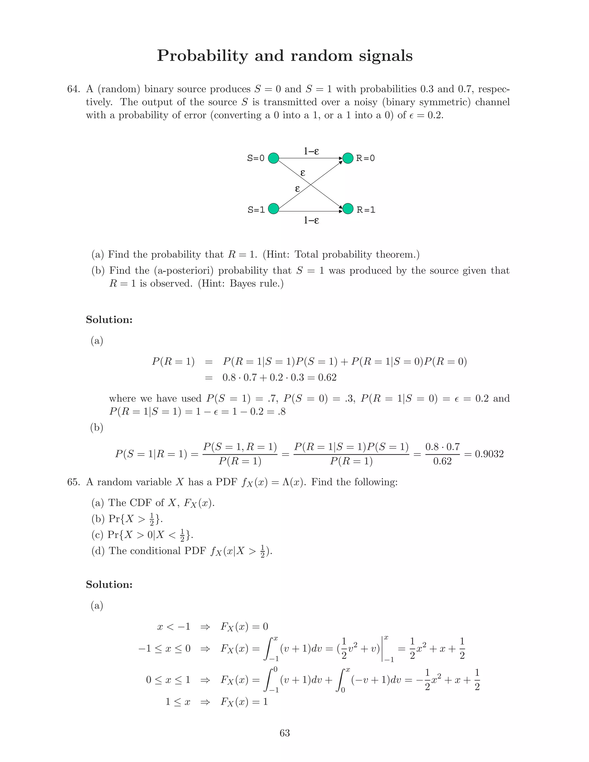 Probability and random signals
64. A (random) binary source produces S = 0 and S = 1 with probabilities 0.3 and 0.7, respec-
tively. The output of the source S is transmitted over a noisy (binary symmetric) channel
with a probability of error (converting a 0 into a 1, or a 1 into a 0) of = 0.2.
S=0
S=1
R=0
R=1
ε
ε
1−ε
1−ε
(a) Find the probability that R = 1. (Hint: Total probability theorem.)
(b) Find the (a-posteriori) probability that S = 1 was produced by the source given that
R = 1 is observed. (Hint: Bayes rule.)
Solution:
(a)
P(R = 1) = P(R = 1|S = 1)P(S = 1) + P(R = 1|S = 0)P(R = 0)
= 0.8 · 0.7 + 0.2 · 0.3 = 0.62
where we have used P(S = 1) = .7, P(S = 0) = .3, P(R = 1|S = 0) = = 0.2 and
P(R = 1|S = 1) = 1 − = 1 − 0.2 = .8
(b)
P(S = 1|R = 1) =
P(S = 1, R = 1)
P(R = 1)
=
P(R = 1|S = 1)P(S = 1)
P(R = 1)
=
0.8 · 0.7
0.62
= 0.9032
65. A random variable X has a PDF fX(x) = Λ(x). Find the following:
(a) The CDF of X, FX(x).
(b) Pr{X  1
2}.
(c) Pr{X  0|X  1
2}.
(d) The conditional PDF fX(x|X  1
2).
Solution:
(a)
x  −1 ⇒ FX(x) = 0
−1 ≤ x ≤ 0 ⇒ FX(x) =
x
−1
(v + 1)dv = (
1
2
v2
+ v)
x
−1
=
1
2
x2
+ x +
1
2
0 ≤ x ≤ 1 ⇒ FX(x) =
0
−1
(v + 1)dv +
x
0
(−v + 1)dv = −
1
2
x2
+ x +
1
2
1 ≤ x ⇒ FX(x) = 1
63
 