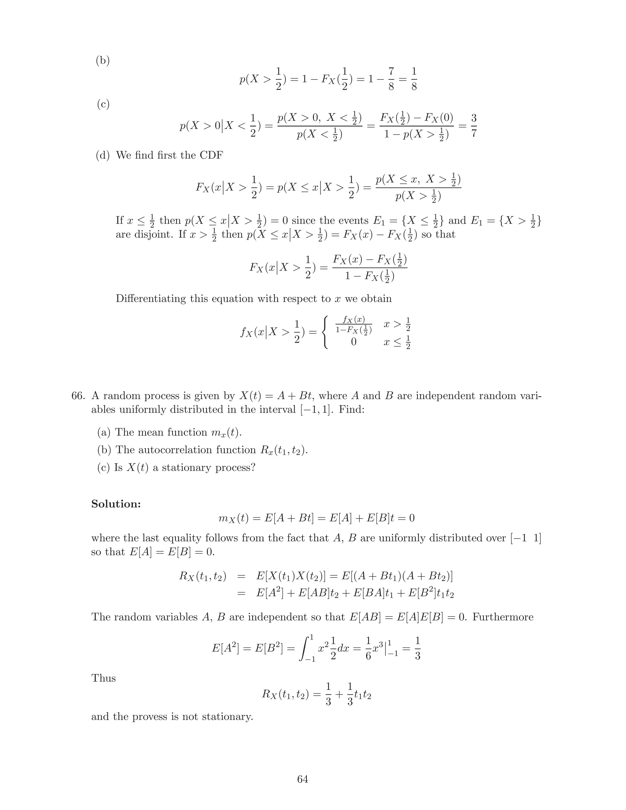 (b)
p(X 
1
2
) = 1 − FX(
1
2
) = 1 −
7
8
=
1
8
(c)
p(X  0 X 
1
2
) =
p(X  0, X  1
2)
p(X  1
2 )
=
FX(1
2 ) − FX(0)
1 − p(X  1
2 )
=
3
7
(d) We ﬁnd ﬁrst the CDF
FX(x X 
1
2
) = p(X ≤ x X 
1
2
) =
p(X ≤ x, X  1
2)
p(X  1
2)
If x ≤ 1
2 then p(X ≤ x X  1
2 ) = 0 since the events E1 = {X ≤ 1
2} and E1 = {X  1
2 }
are disjoint. If x  1
2 then p(X ≤ x X  1
2 ) = FX(x) − FX(1
2) so that
FX(x X 
1
2
) =
FX(x) − FX(1
2)
1 − FX(1
2 )
Diﬀerentiating this equation with respect to x we obtain
fX(x X 
1
2
) =
fX (x)
1−FX (1
2
)
x  1
2
0 x ≤ 1
2
66. A random process is given by X(t) = A + Bt, where A and B are independent random vari-
ables uniformly distributed in the interval [−1, 1]. Find:
(a) The mean function mx(t).
(b) The autocorrelation function Rx(t1, t2).
(c) Is X(t) a stationary process?
Solution:
mX(t) = E[A + Bt] = E[A] + E[B]t = 0
where the last equality follows from the fact that A, B are uniformly distributed over [−1 1]
so that E[A] = E[B] = 0.
RX(t1, t2) = E[X(t1)X(t2)] = E[(A + Bt1)(A + Bt2)]
= E[A2
] + E[AB]t2 + E[BA]t1 + E[B2
]t1t2
The random variables A, B are independent so that E[AB] = E[A]E[B] = 0. Furthermore
E[A2
] = E[B2
] =
1
−1
x2 1
2
dx =
1
6
x3 1
−1
=
1
3
Thus
RX(t1, t2) =
1
3
+
1
3
t1t2
and the provess is not stationary.
64
 
