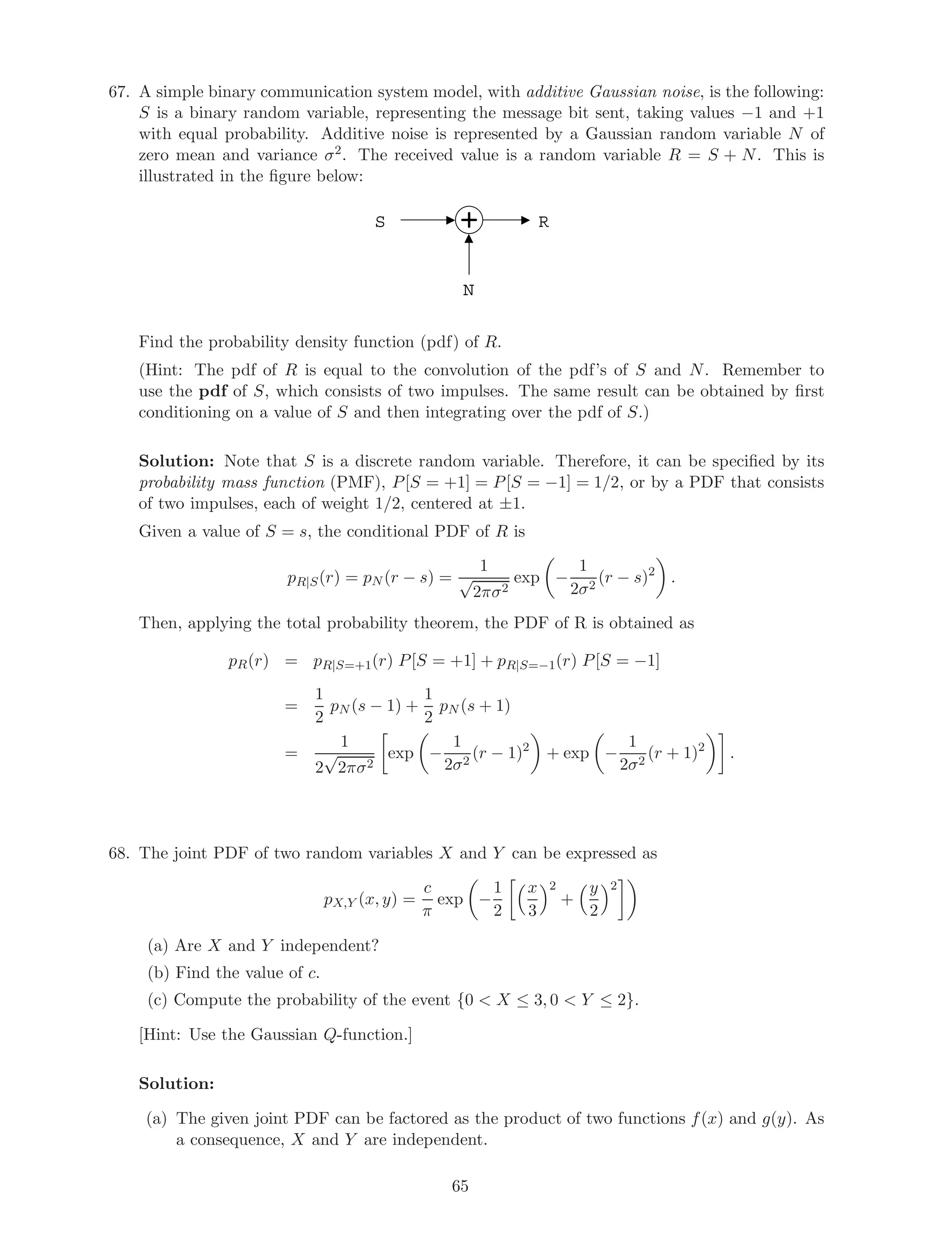 67. A simple binary communication system model, with additive Gaussian noise, is the following:
S is a binary random variable, representing the message bit sent, taking values −1 and +1
with equal probability. Additive noise is represented by a Gaussian random variable N of
zero mean and variance σ2. The received value is a random variable R = S + N. This is
illustrated in the ﬁgure below:
S
N
R
Find the probability density function (pdf) of R.
(Hint: The pdf of R is equal to the convolution of the pdf’s of S and N. Remember to
use the pdf of S, which consists of two impulses. The same result can be obtained by ﬁrst
conditioning on a value of S and then integrating over the pdf of S.)
Solution: Note that S is a discrete random variable. Therefore, it can be speciﬁed by its
probability mass function (PMF), P[S = +1] = P[S = −1] = 1/2, or by a PDF that consists
of two impulses, each of weight 1/2, centered at ±1.
Given a value of S = s, the conditional PDF of R is
pR|S(r) = pN (r − s) =
1
√
2πσ2
exp −
1
2σ2
(r − s)2
.
Then, applying the total probability theorem, the PDF of R is obtained as
pR(r) = pR|S=+1(r) P[S = +1] + pR|S=−1(r) P[S = −1]
=
1
2
pN (s − 1) +
1
2
pN (s + 1)
=
1
2
√
2πσ2
exp −
1
2σ2
(r − 1)2
+ exp −
1
2σ2
(r + 1)2
.
68. The joint PDF of two random variables X and Y can be expressed as
pX,Y (x, y) =
c
π
exp −
1
2
x
3
2
+
y
2
2
(a) Are X and Y independent?
(b) Find the value of c.
(c) Compute the probability of the event {0  X ≤ 3, 0  Y ≤ 2}.
[Hint: Use the Gaussian Q-function.]
Solution:
(a) The given joint PDF can be factored as the product of two functions f(x) and g(y). As
a consequence, X and Y are independent.
65
 