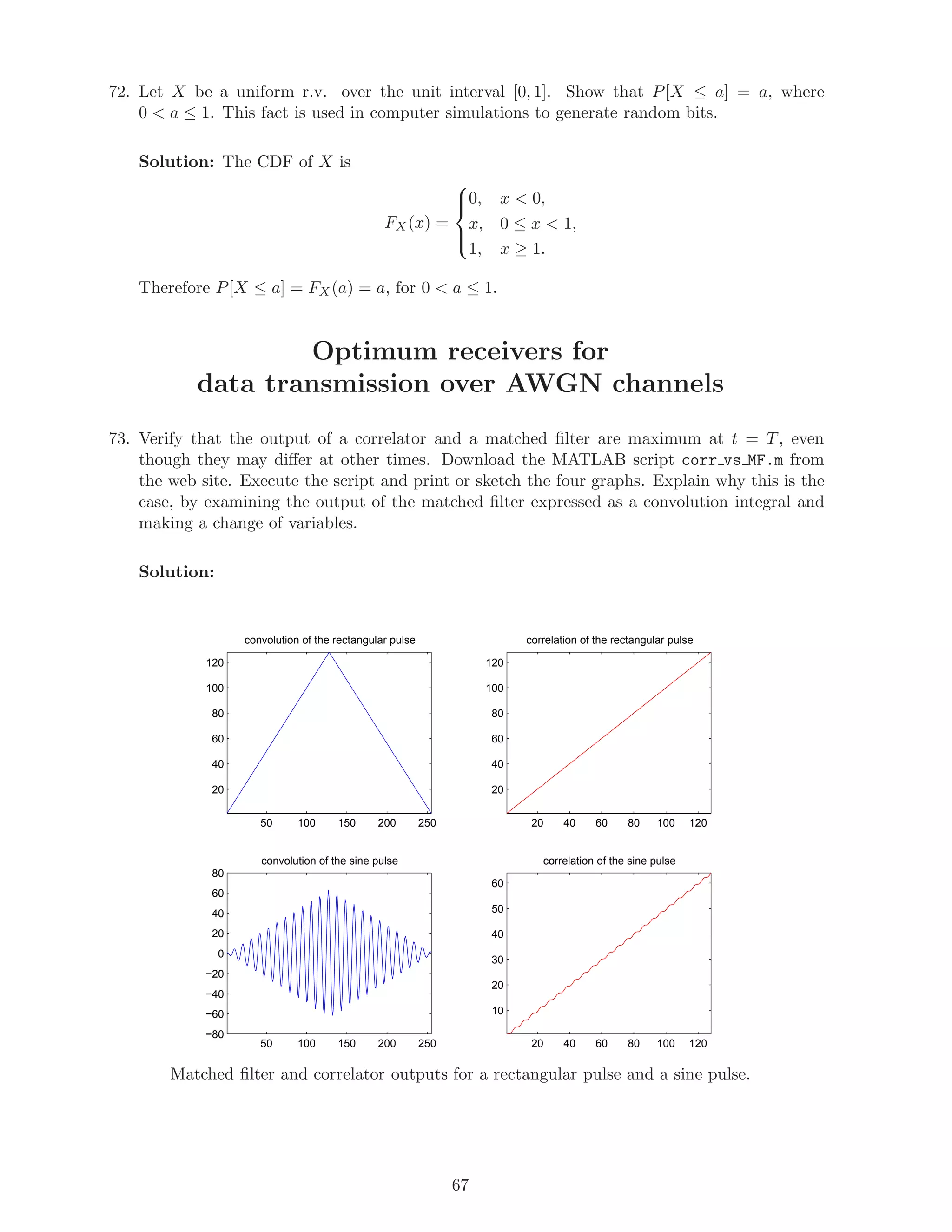 72. Let X be a uniform r.v. over the unit interval [0, 1]. Show that P[X ≤ a] = a, where
0  a ≤ 1. This fact is used in computer simulations to generate random bits.
Solution: The CDF of X is
FX(x) =



0, x  0,
x, 0 ≤ x  1,
1, x ≥ 1.
Therefore P[X ≤ a] = FX(a) = a, for 0  a ≤ 1.
Optimum receivers for
data transmission over AWGN channels
73. Verify that the output of a correlator and a matched ﬁlter are maximum at t = T, even
though they may diﬀer at other times. Download the MATLAB script corr vs MF.m from
the web site. Execute the script and print or sketch the four graphs. Explain why this is the
case, by examining the output of the matched ﬁlter expressed as a convolution integral and
making a change of variables.
Solution:
50 100 150 200 250
20
40
60
80
100
120
convolution of the rectangular pulse
20 40 60 80 100 120
20
40
60
80
100
120
correlation of the rectangular pulse
50 100 150 200 250
−80
−60
−40
−20
0
20
40
60
80
convolution of the sine pulse
20 40 60 80 100 120
10
20
30
40
50
60
correlation of the sine pulse
Matched ﬁlter and correlator outputs for a rectangular pulse and a sine pulse.
67
 