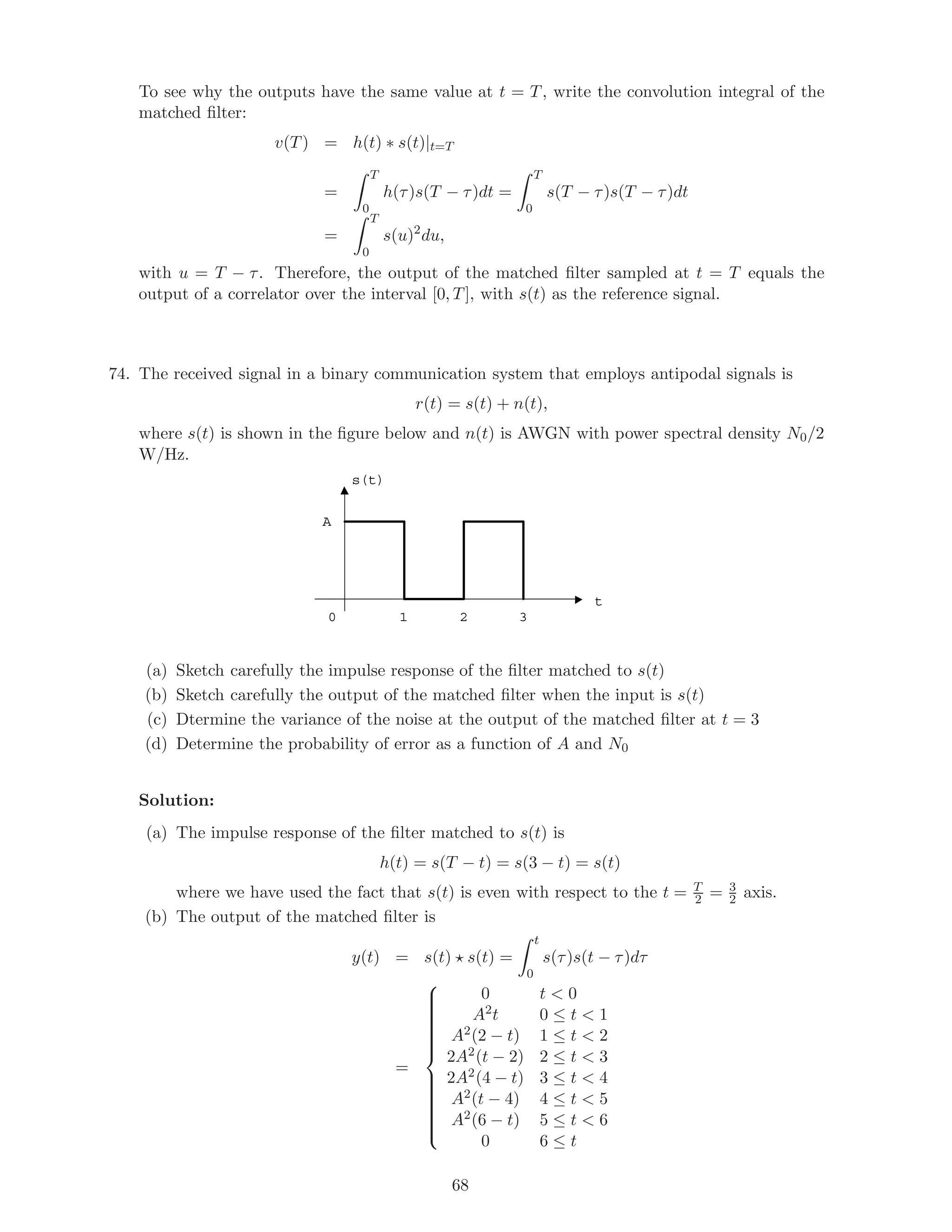 To see why the outputs have the same value at t = T, write the convolution integral of the
matched ﬁlter:
v(T) = h(t) ∗ s(t)|t=T
=
T
0
h(τ)s(T − τ)dt =
T
0
s(T − τ)s(T − τ)dt
=
T
0
s(u)2
du,
with u = T − τ. Therefore, the output of the matched ﬁlter sampled at t = T equals the
output of a correlator over the interval [0, T], with s(t) as the reference signal.
74. The received signal in a binary communication system that employs antipodal signals is
r(t) = s(t) + n(t),
where s(t) is shown in the ﬁgure below and n(t) is AWGN with power spectral density N0/2
W/Hz.
t
s(t)
A
1 2 30
(a) Sketch carefully the impulse response of the ﬁlter matched to s(t)
(b) Sketch carefully the output of the matched ﬁlter when the input is s(t)
(c) Dtermine the variance of the noise at the output of the matched ﬁlter at t = 3
(d) Determine the probability of error as a function of A and N0
Solution:
(a) The impulse response of the ﬁlter matched to s(t) is
h(t) = s(T − t) = s(3 − t) = s(t)
where we have used the fact that s(t) is even with respect to the t = T
2 = 3
2 axis.
(b) The output of the matched ﬁlter is
y(t) = s(t) s(t) =
t
0
s(τ)s(t − τ)dτ
=



0 t  0
A2t 0 ≤ t  1
A2(2 − t) 1 ≤ t  2
2A2(t − 2) 2 ≤ t  3
2A2(4 − t) 3 ≤ t  4
A2(t − 4) 4 ≤ t  5
A2(6 − t) 5 ≤ t  6
0 6 ≤ t
68
 