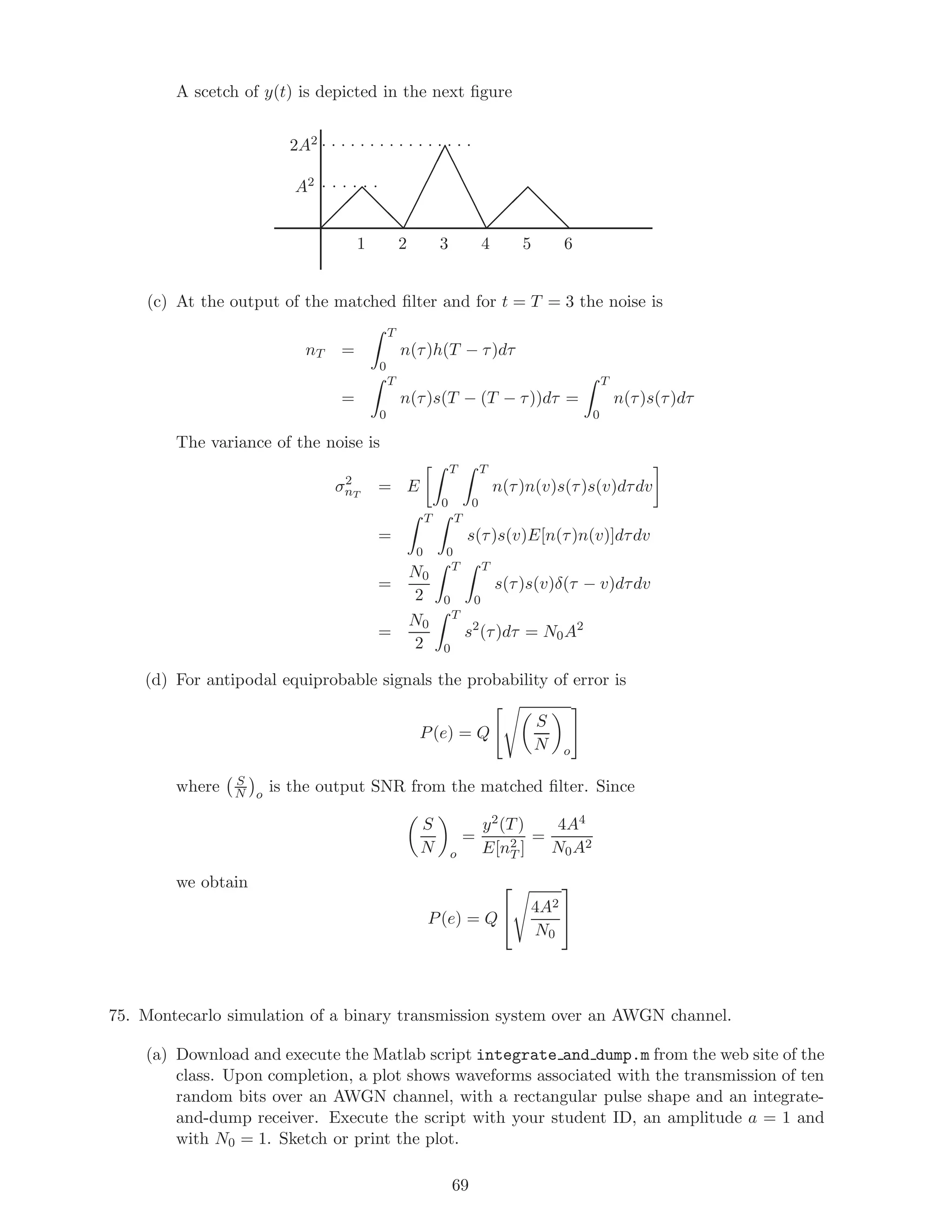 A scetch of y(t) is depicted in the next ﬁgure
. . . . . . . . . . . . . . . .
. . . . . .
 
 
 d
d
d¡
¡
¡
¡
¡¡e
e
e
e
ee 
 
 d
d
d
2A2
A2
1 3 5 642
(c) At the output of the matched ﬁlter and for t = T = 3 the noise is
nT =
T
0
n(τ)h(T − τ)dτ
=
T
0
n(τ)s(T − (T − τ))dτ =
T
0
n(τ)s(τ)dτ
The variance of the noise is
σ2
nT
= E
T
0
T
0
n(τ)n(v)s(τ)s(v)dτdv
=
T
0
T
0
s(τ)s(v)E[n(τ)n(v)]dτdv
=
N0
2
T
0
T
0
s(τ)s(v)δ(τ − v)dτdv
=
N0
2
T
0
s2
(τ)dτ = N0A2
(d) For antipodal equiprobable signals the probability of error is
P(e) = Q
S
N o
where S
N o
is the output SNR from the matched ﬁlter. Since
S
N o
=
y2(T)
E[n2
T ]
=
4A4
N0A2
we obtain
P(e) = Q

 4A2
N0


75. Montecarlo simulation of a binary transmission system over an AWGN channel.
(a) Download and execute the Matlab script integrate and dump.m from the web site of the
class. Upon completion, a plot shows waveforms associated with the transmission of ten
random bits over an AWGN channel, with a rectangular pulse shape and an integrate-
and-dump receiver. Execute the script with your student ID, an amplitude a = 1 and
with N0 = 1. Sketch or print the plot.
69
 