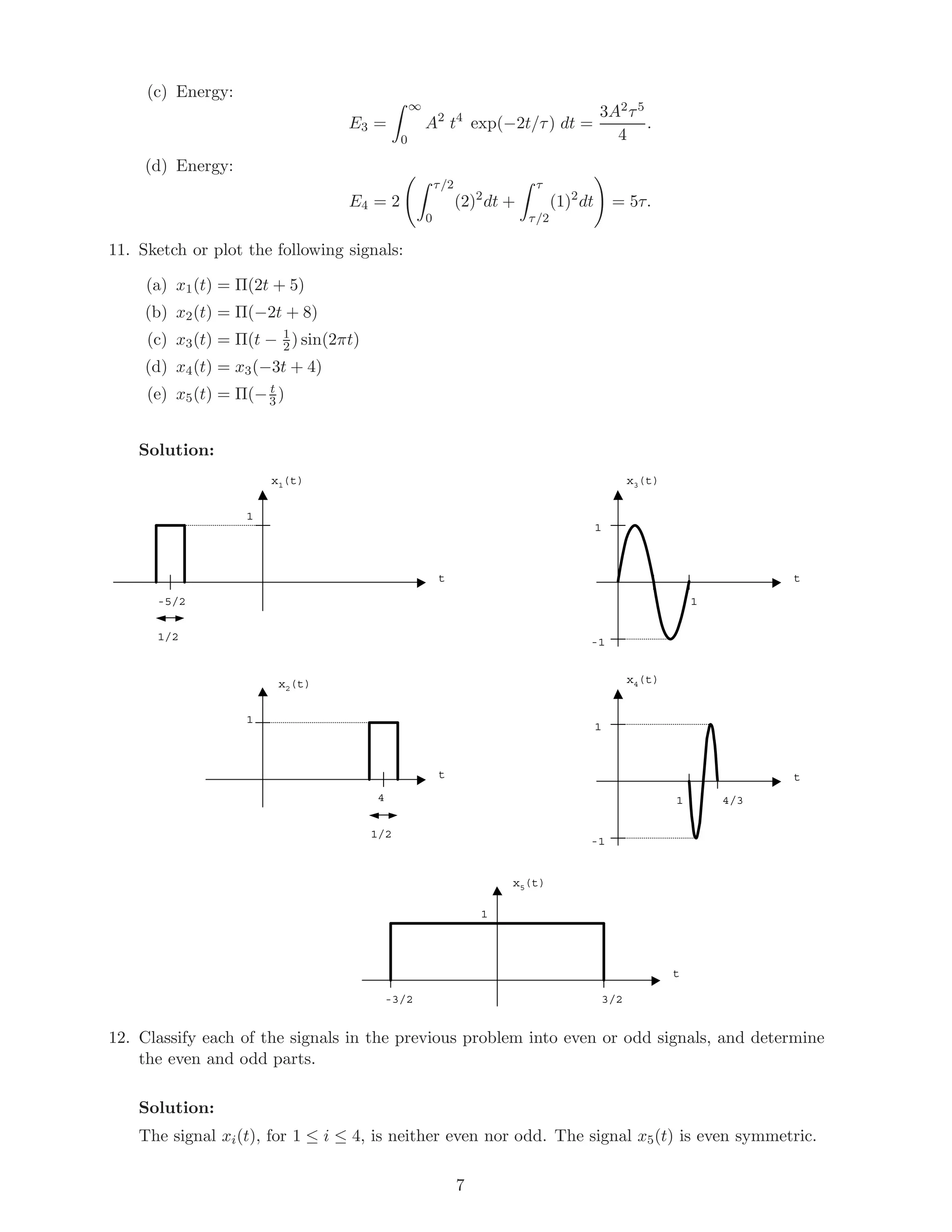 (c) Energy:
E3 =
∞
0
A2
t4
exp(−2t/τ) dt =
3A2τ5
4
.
(d) Energy:
E4 = 2
τ/2
0
(2)2
dt +
τ
τ/2
(1)2
dt = 5τ.
11. Sketch or plot the following signals:
(a) x1(t) = Π(2t + 5)
(b) x2(t) = Π(−2t + 8)
(c) x3(t) = Π(t − 1
2) sin(2πt)
(d) x4(t) = x3(−3t + 4)
(e) x5(t) = Π(− t
3 )
Solution:
x1(t)
t
1
x2(t)
-5/2
1/2
t
1
4
1/2
x3(t)
t
1
-1
x4(t)
t
1
-1
x5(t)
t
1
3/2-3/2
1
1 4/3
12. Classify each of the signals in the previous problem into even or odd signals, and determine
the even and odd parts.
Solution:
The signal xi(t), for 1 ≤ i ≤ 4, is neither even nor odd. The signal x5(t) is even symmetric.
7
 