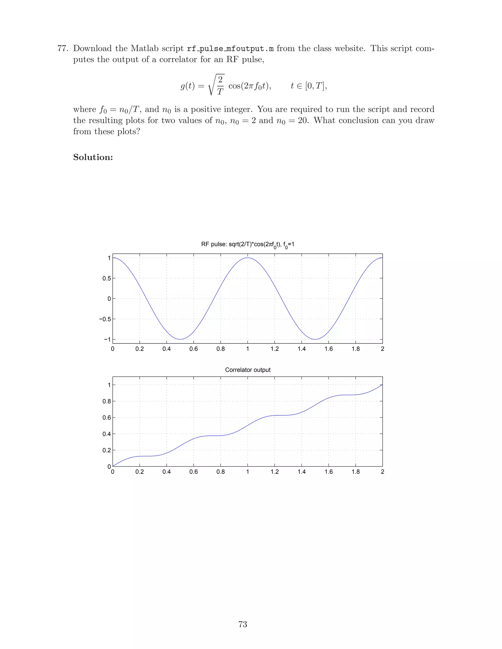 77. Download the Matlab script rf pulse mfoutput.m from the class website. This script com-
putes the output of a correlator for an RF pulse,
g(t) =
2
T
cos(2πf0t), t ∈ [0, T],
where f0 = n0/T, and n0 is a positive integer. You are required to run the script and record
the resulting plots for two values of n0, n0 = 2 and n0 = 20. What conclusion can you draw
from these plots?
Solution:
0 0.2 0.4 0.6 0.8 1 1.2 1.4 1.6 1.8 2
−1
−0.5
0
0.5
1
RF pulse: sqrt(2/T)*cos(2πf
0
t), f
0
=1
0 0.2 0.4 0.6 0.8 1 1.2 1.4 1.6 1.8 2
0
0.2
0.4
0.6
0.8
1
Correlator output
73
 