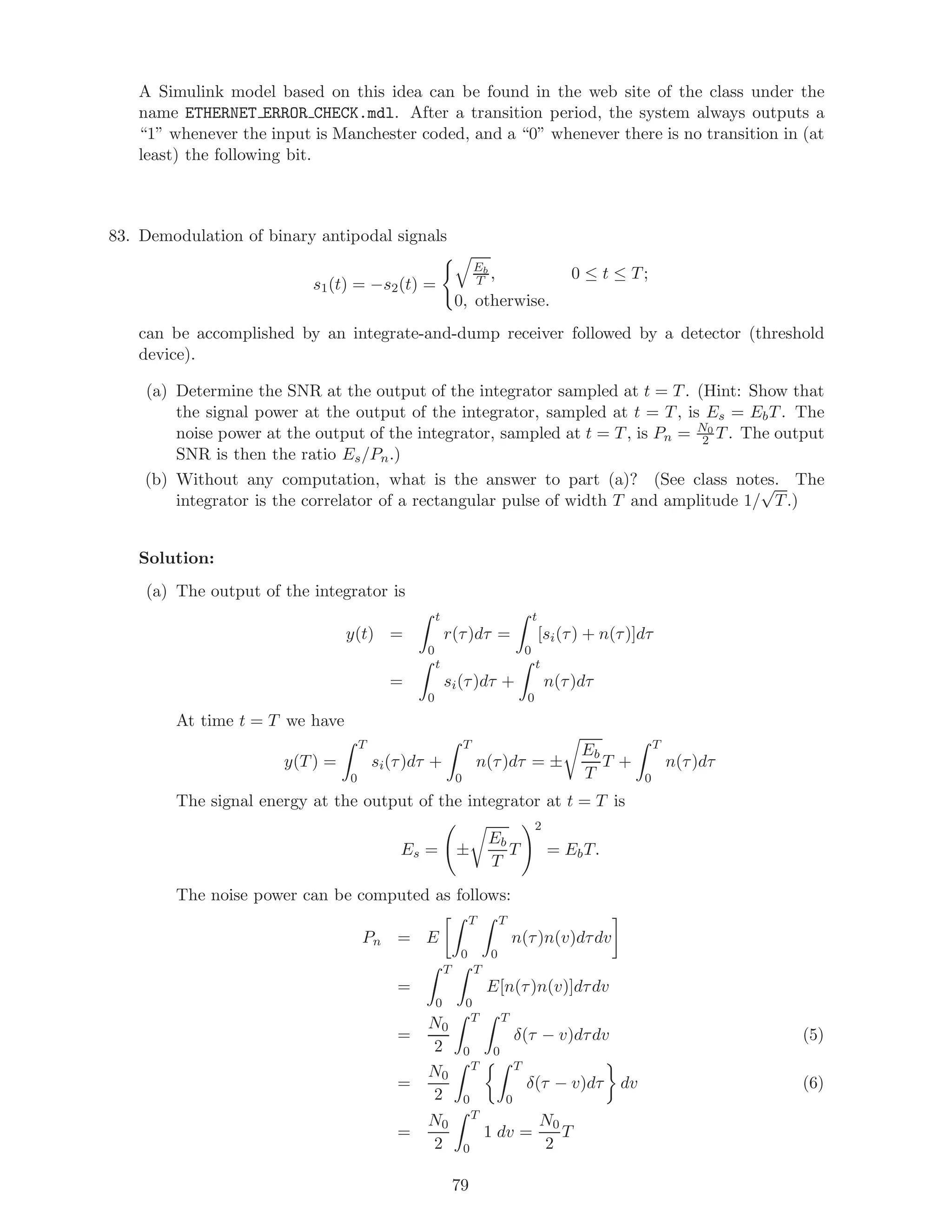 A Simulink model based on this idea can be found in the web site of the class under the
name ETHERNET ERROR CHECK.mdl. After a transition period, the system always outputs a
“1” whenever the input is Manchester coded, and a “0” whenever there is no transition in (at
least) the following bit.
83. Demodulation of binary antipodal signals
s1(t) = −s2(t) =
Eb
T , 0 ≤ t ≤ T;
0, otherwise.
can be accomplished by an integrate-and-dump receiver followed by a detector (threshold
device).
(a) Determine the SNR at the output of the integrator sampled at t = T. (Hint: Show that
the signal power at the output of the integrator, sampled at t = T, is Es = EbT. The
noise power at the output of the integrator, sampled at t = T, is Pn = N0
2 T. The output
SNR is then the ratio Es/Pn.)
(b) Without any computation, what is the answer to part (a)? (See class notes. The
integrator is the correlator of a rectangular pulse of width T and amplitude 1/
√
T.)
Solution:
(a) The output of the integrator is
y(t) =
t
0
r(τ)dτ =
t
0
[si(τ) + n(τ)]dτ
=
t
0
si(τ)dτ +
t
0
n(τ)dτ
At time t = T we have
y(T) =
T
0
si(τ)dτ +
T
0
n(τ)dτ = ±
Eb
T
T +
T
0
n(τ)dτ
The signal energy at the output of the integrator at t = T is
Es = ±
Eb
T
T
2
= EbT.
The noise power can be computed as follows:
Pn = E
T
0
T
0
n(τ)n(v)dτdv
=
T
0
T
0
E[n(τ)n(v)]dτdv
=
N0
2
T
0
T
0
δ(τ − v)dτdv (5)
=
N0
2
T
0
T
0
δ(τ − v)dτ dv (6)
=
N0
2
T
0
1 dv =
N0
2
T
79
 