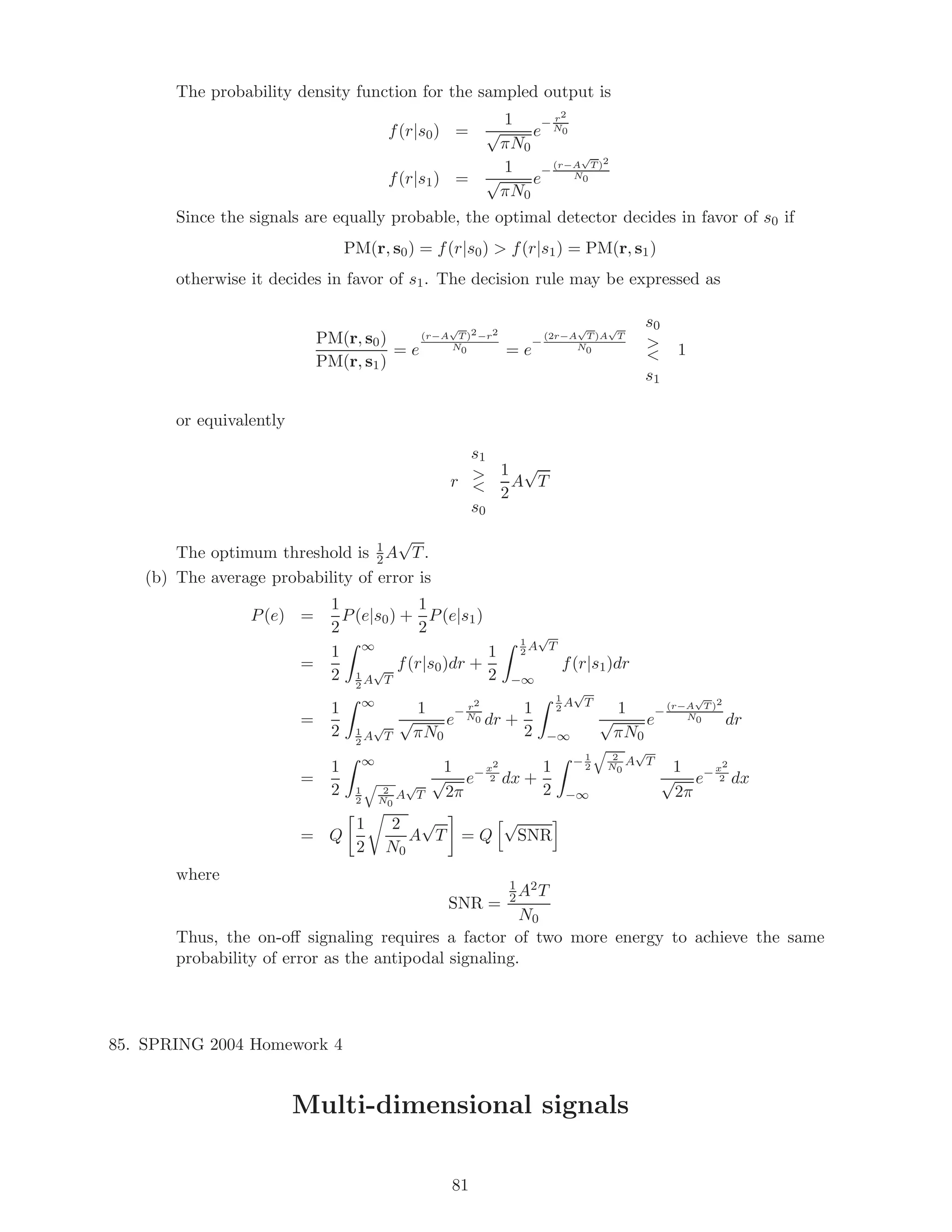 The probability density function for the sampled output is
f(r|s0) =
1
√
πN0
e
− r2
N0
f(r|s1) =
1
√
πN0
e
− (r−A
√
T )2
N0
Since the signals are equally probable, the optimal detector decides in favor of s0 if
PM(r, s0) = f(r|s0)  f(r|s1) = PM(r, s1)
otherwise it decides in favor of s1. The decision rule may be expressed as
PM(r, s0)
PM(r, s1)
= e
(r−A
√
T )2−r2
N0 = e
−
(2r−A
√
T )A
√
T
N0
s0


s1
1
or equivalently
r
s1


s0
1
2
A
√
T
The optimum threshold is 1
2A
√
T.
(b) The average probability of error is
P(e) =
1
2
P(e|s0) +
1
2
P(e|s1)
=
1
2
∞
1
2
A
√
T
f(r|s0)dr +
1
2
1
2
A
√
T
−∞
f(r|s1)dr
=
1
2
∞
1
2
A
√
T
1
√
πN0
e
− r2
N0 dr +
1
2
1
2
A
√
T
−∞
1
√
πN0
e
− (r−A
√
T )2
N0 dr
=
1
2
∞
1
2
2
N0
A
√
T
1
√
2π
e− x2
2 dx +
1
2
− 1
2
2
N0
A
√
T
−∞
1
√
2π
e− x2
2 dx
= Q
1
2
2
N0
A
√
T = Q
√
SNR
where
SNR =
1
2A2T
N0
Thus, the on-oﬀ signaling requires a factor of two more energy to achieve the same
probability of error as the antipodal signaling.
85. SPRING 2004 Homework 4
Multi-dimensional signals
81
 