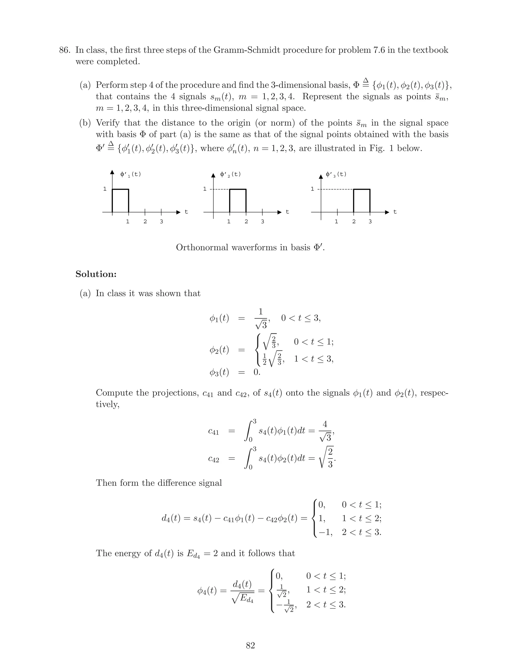 86. In class, the ﬁrst three steps of the Gramm-Schmidt procedure for problem 7.6 in the textbook
were completed.
(a) Perform step 4 of the procedure and ﬁnd the 3-dimensional basis, Φ
∆
= {φ1(t), φ2(t), φ3(t)},
that contains the 4 signals sm(t), m = 1, 2, 3, 4. Represent the signals as points ¯sm,
m = 1, 2, 3, 4, in this three-dimensional signal space.
(b) Verify that the distance to the origin (or norm) of the points ¯sm in the signal space
with basis Φ of part (a) is the same as that of the signal points obtained with the basis
Φ
∆
= {φ1(t), φ2(t), φ3(t)}, where φn(t), n = 1, 2, 3, are illustrated in Fig. 1 below.
t
φ’1(t)
1 2 3
1
t
φ’2(t)
1 2 3
1
t
φ’3(t)
1 2 3
1
Orthonormal waverforms in basis Φ .
Solution:
(a) In class it was shown that
φ1(t) =
1
√
3
, 0  t ≤ 3,
φ2(t) =



2
3 , 0  t ≤ 1;
1
2
2
3, 1  t ≤ 3,
φ3(t) = 0.
Compute the projections, c41 and c42, of s4(t) onto the signals φ1(t) and φ2(t), respec-
tively,
c41 =
3
0
s4(t)φ1(t)dt =
4
√
3
,
c42 =
3
0
s4(t)φ2(t)dt =
2
3
.
Then form the diﬀerence signal
d4(t) = s4(t) − c41φ1(t) − c42φ2(t) =



0, 0  t ≤ 1;
1, 1  t ≤ 2;
−1, 2  t ≤ 3.
The energy of d4(t) is Ed4 = 2 and it follows that
φ4(t) =
d4(t)
Ed4
=



0, 0  t ≤ 1;
1√
2
, 1  t ≤ 2;
− 1√
2
, 2  t ≤ 3.
82
 
