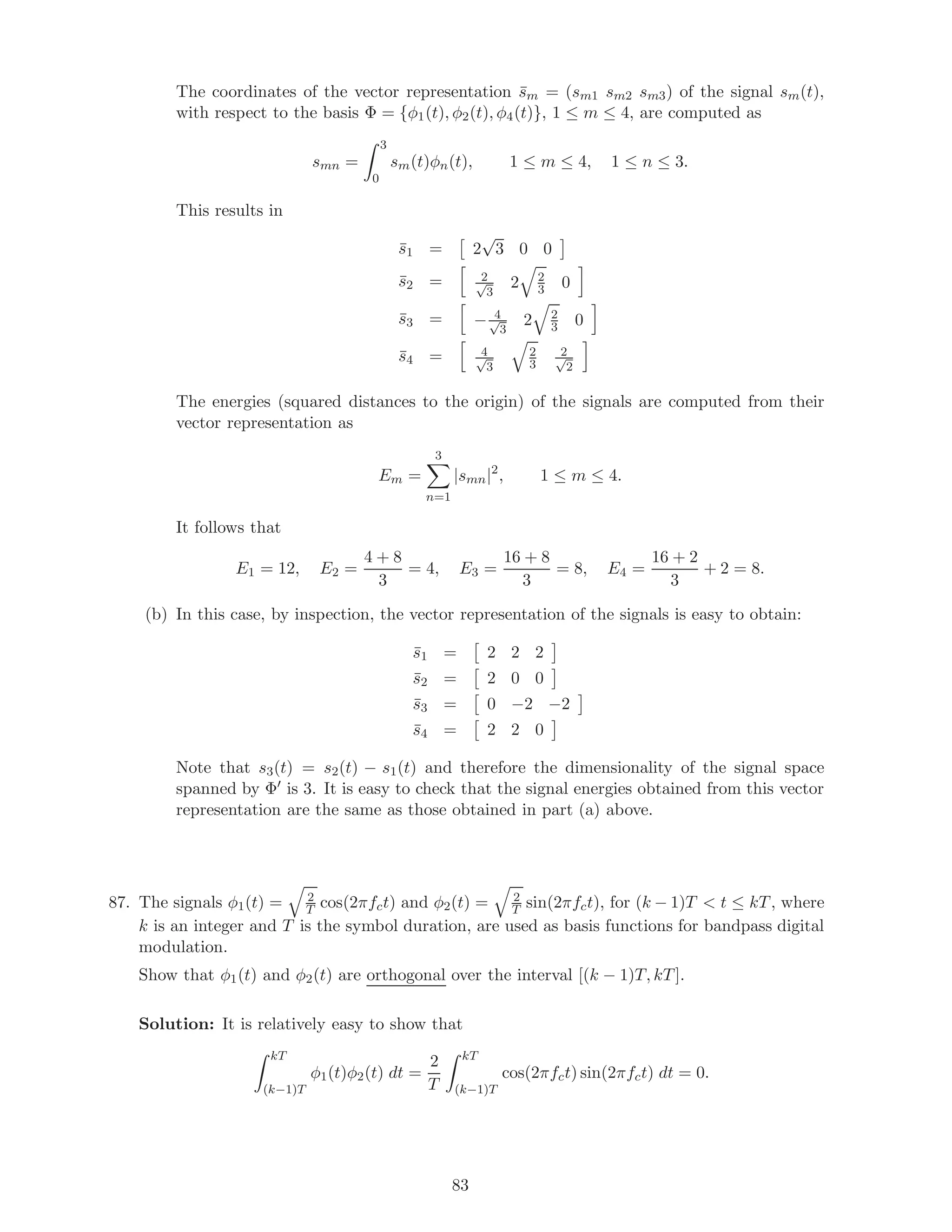 The coordinates of the vector representation ¯sm = (sm1 sm2 sm3) of the signal sm(t),
with respect to the basis Φ = {φ1(t), φ2(t), φ4(t)}, 1 ≤ m ≤ 4, are computed as
smn =
3
0
sm(t)φn(t), 1 ≤ m ≤ 4, 1 ≤ n ≤ 3.
This results in
¯s1 = 2
√
3 0 0
¯s2 = 2√
3
2 2
3 0
¯s3 = − 4√
3
2 2
3 0
¯s4 = 4√
3
2
3
2√
2
The energies (squared distances to the origin) of the signals are computed from their
vector representation as
Em =
3
n=1
|smn|2
, 1 ≤ m ≤ 4.
It follows that
E1 = 12, E2 =
4 + 8
3
= 4, E3 =
16 + 8
3
= 8, E4 =
16 + 2
3
+ 2 = 8.
(b) In this case, by inspection, the vector representation of the signals is easy to obtain:
¯s1 = 2 2 2
¯s2 = 2 0 0
¯s3 = 0 −2 −2
¯s4 = 2 2 0
Note that s3(t) = s2(t) − s1(t) and therefore the dimensionality of the signal space
spanned by Φ is 3. It is easy to check that the signal energies obtained from this vector
representation are the same as those obtained in part (a) above.
87. The signals φ1(t) = 2
T cos(2πfct) and φ2(t) = 2
T sin(2πfct), for (k − 1)T  t ≤ kT, where
k is an integer and T is the symbol duration, are used as basis functions for bandpass digital
modulation.
Show that φ1(t) and φ2(t) are orthogonal over the interval [(k − 1)T, kT].
Solution: It is relatively easy to show that
kT
(k−1)T
φ1(t)φ2(t) dt =
2
T
kT
(k−1)T
cos(2πfct) sin(2πfct) dt = 0.
83
 