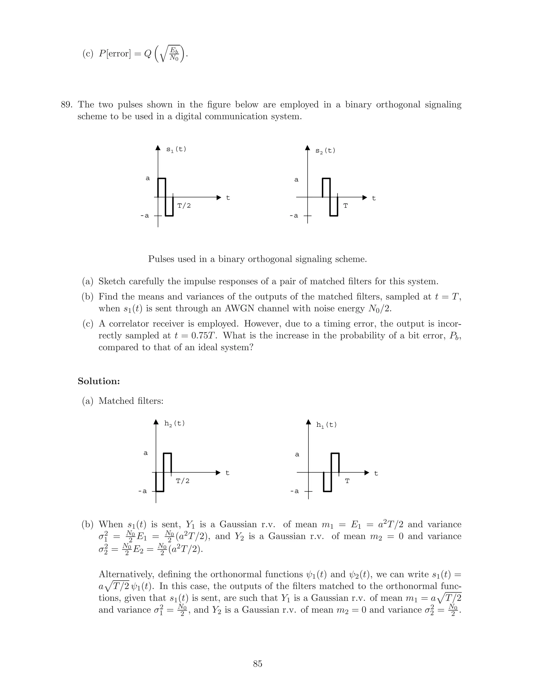 (c) P[error] = Q Eb
N0
.
89. The two pulses shown in the ﬁgure below are employed in a binary orthogonal signaling
scheme to be used in a digital communication system.
s1(t)
T/2
a
s2(t)
T
a
-a
t t
-a
Pulses used in a binary orthogonal signaling scheme.
(a) Sketch carefully the impulse responses of a pair of matched ﬁlters for this system.
(b) Find the means and variances of the outputs of the matched ﬁlters, sampled at t = T,
when s1(t) is sent through an AWGN channel with noise energy N0/2.
(c) A correlator receiver is employed. However, due to a timing error, the output is incor-
rectly sampled at t = 0.75T. What is the increase in the probability of a bit error, Pb,
compared to that of an ideal system?
Solution:
(a) Matched ﬁlters:
h2(t)
T/2
a
h1(t)
T
a
-a
t t
-a
(b) When s1(t) is sent, Y1 is a Gaussian r.v. of mean m1 = E1 = a2T/2 and variance
σ2
1 = N0
2 E1 = N0
2 (a2T/2), and Y2 is a Gaussian r.v. of mean m2 = 0 and variance
σ2
2 = N0
2 E2 = N0
2 (a2T/2).
Alternatively, deﬁning the orthonormal functions ψ1(t) and ψ2(t), we can write s1(t) =
a T/2 ψ1(t). In this case, the outputs of the ﬁlters matched to the orthonormal func-
tions, given that s1(t) is sent, are such that Y1 is a Gaussian r.v. of mean m1 = a T/2
and variance σ2
1 = N0
2 , and Y2 is a Gaussian r.v. of mean m2 = 0 and variance σ2
2 = N0
2 .
85
 