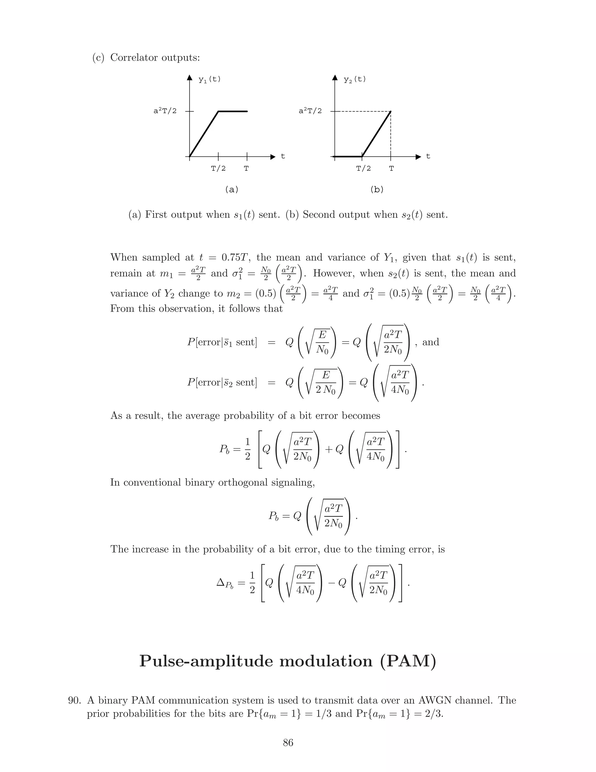(c) Correlator outputs:
y1(t)
T/2
a2T/2
T
t
y2(t)
T/2
a2T/2
T
t
(a) (b)
(a) First output when s1(t) sent. (b) Second output when s2(t) sent.
When sampled at t = 0.75T, the mean and variance of Y1, given that s1(t) is sent,
remain at m1 = a2T
2 and σ2
1 = N0
2
a2T
2 . However, when s2(t) is sent, the mean and
variance of Y2 change to m2 = (0.5) a2T
2 = a2T
4 and σ2
1 = (0.5)N0
2
a2T
2 = N0
2
a2T
4 .
From this observation, it follows that
P[error|¯s1 sent] = Q
E
N0
= Q

 a2T
2N0

 , and
P[error|¯s2 sent] = Q
E
2 N0
= Q

 a2T
4N0

 .
As a result, the average probability of a bit error becomes
Pb =
1
2

Q

 a2T
2N0

 + Q

 a2T
4N0



 .
In conventional binary orthogonal signaling,
Pb = Q

 a2T
2N0

 .
The increase in the probability of a bit error, due to the timing error, is
∆Pb
=
1
2

Q

 a2T
4N0

 − Q

 a2T
2N0



 .
Pulse-amplitude modulation (PAM)
90. A binary PAM communication system is used to transmit data over an AWGN channel. The
prior probabilities for the bits are Pr{am = 1} = 1/3 and Pr{am = 1} = 2/3.
86
 