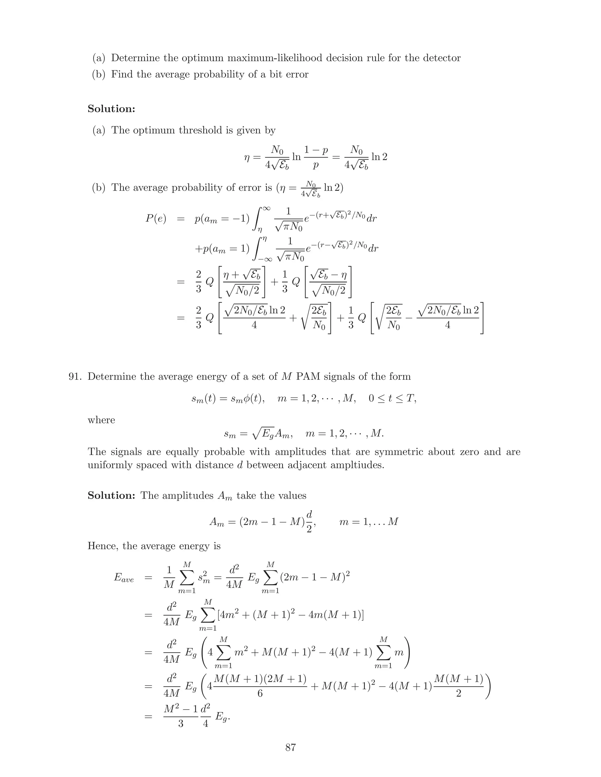 (a) Determine the optimum maximum-likelihood decision rule for the detector
(b) Find the average probability of a bit error
Solution:
(a) The optimum threshold is given by
η =
N0
4
√
Eb
ln
1 − p
p
=
N0
4
√
Eb
ln 2
(b) The average probability of error is (η = N0
4
√
Eb
ln 2)
P(e) = p(am = −1)
∞
η
1
√
πN0
e−(r+
√
Eb)2/N0
dr
+p(am = 1)
η
−∞
1
√
πN0
e−(r−
√
Eb)2/N0
dr
=
2
3
Q
η +
√
Eb
N0/2
+
1
3
Q
√
Eb − η
N0/2
=
2
3
Q
2N0/Eb ln 2
4
+
2Eb
N0
+
1
3
Q
2Eb
N0
−
2N0/Eb ln 2
4
91. Determine the average energy of a set of M PAM signals of the form
sm(t) = smφ(t), m = 1, 2, · · · , M, 0 ≤ t ≤ T,
where
sm = EgAm, m = 1, 2, · · · , M.
The signals are equally probable with amplitudes that are symmetric about zero and are
uniformly spaced with distance d between adjacent ampltiudes.
Solution: The amplitudes Am take the values
Am = (2m − 1 − M)
d
2
, m = 1, . . . M
Hence, the average energy is
Eave =
1
M
M
m=1
s2
m =
d2
4M
Eg
M
m=1
(2m − 1 − M)2
=
d2
4M
Eg
M
m=1
[4m2
+ (M + 1)2
− 4m(M + 1)]
=
d2
4M
Eg 4
M
m=1
m2
+ M(M + 1)2
− 4(M + 1)
M
m=1
m
=
d2
4M
Eg 4
M(M + 1)(2M + 1)
6
+ M(M + 1)2
− 4(M + 1)
M(M + 1)
2
=
M2 − 1
3
d2
4
Eg.
87
 