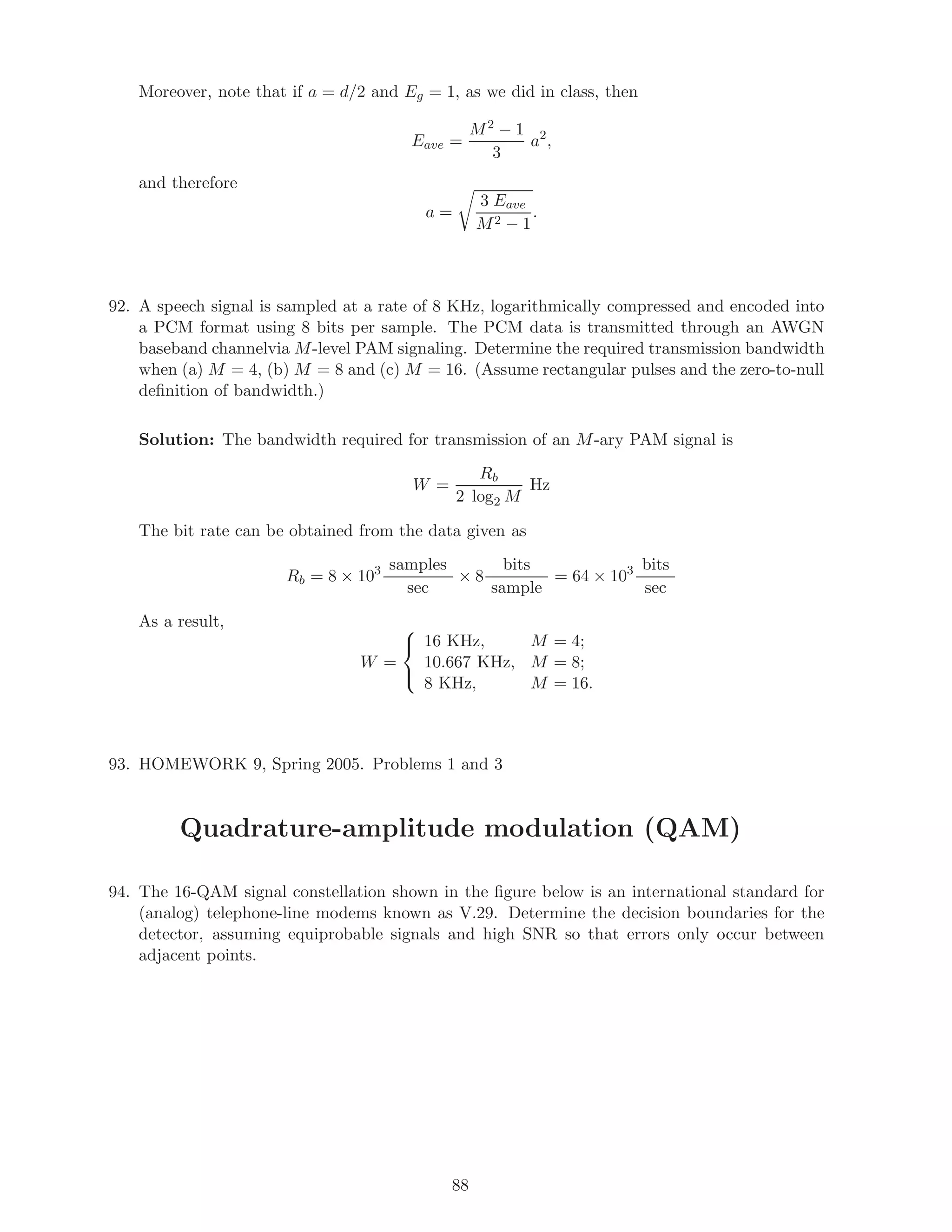Moreover, note that if a = d/2 and Eg = 1, as we did in class, then
Eave =
M2 − 1
3
a2
,
and therefore
a =
3 Eave
M2 − 1
.
92. A speech signal is sampled at a rate of 8 KHz, logarithmically compressed and encoded into
a PCM format using 8 bits per sample. The PCM data is transmitted through an AWGN
baseband channelvia M-level PAM signaling. Determine the required transmission bandwidth
when (a) M = 4, (b) M = 8 and (c) M = 16. (Assume rectangular pulses and the zero-to-null
deﬁnition of bandwidth.)
Solution: The bandwidth required for transmission of an M-ary PAM signal is
W =
Rb
2 log2 M
Hz
The bit rate can be obtained from the data given as
Rb = 8 × 103 samples
sec
× 8
bits
sample
= 64 × 103 bits
sec
As a result,
W =



16 KHz, M = 4;
10.667 KHz, M = 8;
8 KHz, M = 16.
93. HOMEWORK 9, Spring 2005. Problems 1 and 3
Quadrature-amplitude modulation (QAM)
94. The 16-QAM signal constellation shown in the ﬁgure below is an international standard for
(analog) telephone-line modems known as V.29. Determine the decision boundaries for the
detector, assuming equiprobable signals and high SNR so that errors only occur between
adjacent points.
88
 