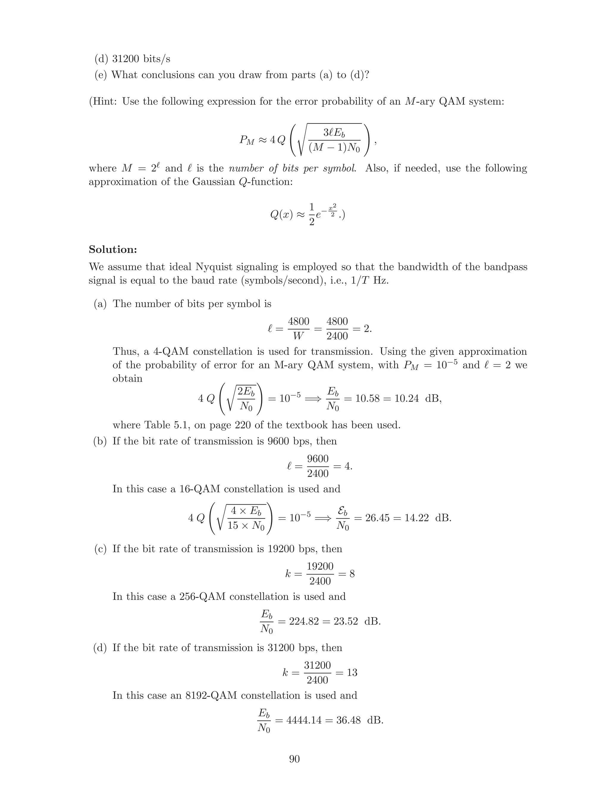 (d) 31200 bits/s
(e) What conclusions can you draw from parts (a) to (d)?
(Hint: Use the following expression for the error probability of an M-ary QAM system:
PM ≈ 4 Q
3 Eb
(M − 1)N0
,
where M = 2 and is the number of bits per symbol. Also, if needed, use the following
approximation of the Gaussian Q-function:
Q(x) ≈
1
2
e− x2
2 .)
Solution:
We assume that ideal Nyquist signaling is employed so that the bandwidth of the bandpass
signal is equal to the baud rate (symbols/second), i.e., 1/T Hz.
(a) The number of bits per symbol is
=
4800
W
=
4800
2400
= 2.
Thus, a 4-QAM constellation is used for transmission. Using the given approximation
of the probability of error for an M-ary QAM system, with PM = 10−5 and = 2 we
obtain
4 Q
2Eb
N0
= 10−5
=⇒
Eb
N0
= 10.58 = 10.24 dB,
where Table 5.1, on page 220 of the textbook has been used.
(b) If the bit rate of transmission is 9600 bps, then
=
9600
2400
= 4.
In this case a 16-QAM constellation is used and
4 Q
4 × Eb
15 × N0
= 10−5
=⇒
Eb
N0
= 26.45 = 14.22 dB.
(c) If the bit rate of transmission is 19200 bps, then
k =
19200
2400
= 8
In this case a 256-QAM constellation is used and
Eb
N0
= 224.82 = 23.52 dB.
(d) If the bit rate of transmission is 31200 bps, then
k =
31200
2400
= 13
In this case an 8192-QAM constellation is used and
Eb
N0
= 4444.14 = 36.48 dB.
90
 