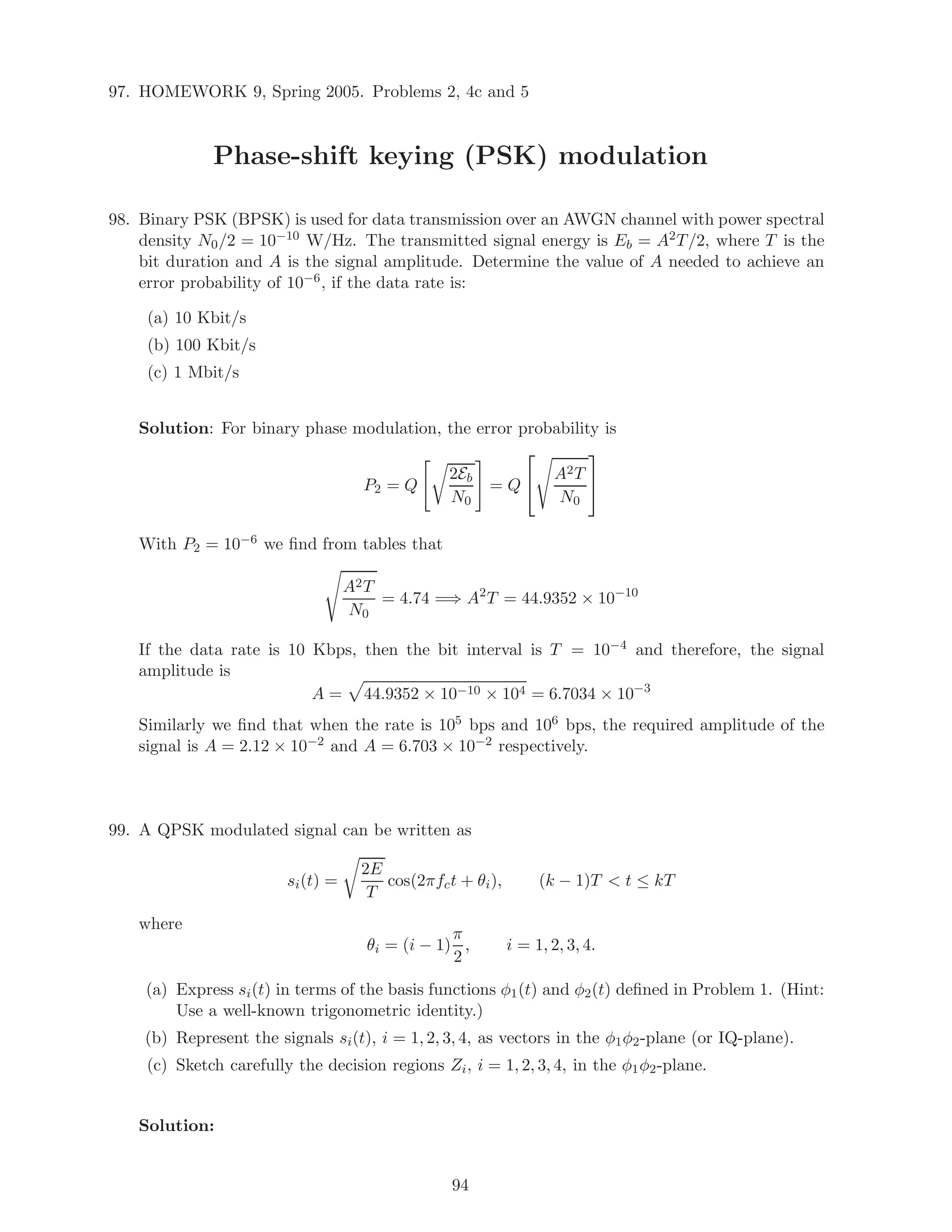 97. HOMEWORK 9, Spring 2005. Problems 2, 4c and 5
Phase-shift keying (PSK) modulation
98. Binary PSK (BPSK) is used for data transmission over an AWGN channel with power spectral
density N0/2 = 10−10 W/Hz. The transmitted signal energy is Eb = A2T/2, where T is the
bit duration and A is the signal amplitude. Determine the value of A needed to achieve an
error probability of 10−6, if the data rate is:
(a) 10 Kbit/s
(b) 100 Kbit/s
(c) 1 Mbit/s
Solution: For binary phase modulation, the error probability is
P2 = Q
2Eb
N0
= Q

 A2T
N0


With P2 = 10−6 we ﬁnd from tables that
A2T
N0
= 4.74 =⇒ A2
T = 44.9352 × 10−10
If the data rate is 10 Kbps, then the bit interval is T = 10−4 and therefore, the signal
amplitude is
A = 44.9352 × 10−10 × 104 = 6.7034 × 10−3
Similarly we ﬁnd that when the rate is 105 bps and 106 bps, the required amplitude of the
signal is A = 2.12 × 10−2 and A = 6.703 × 10−2 respectively.
99. A QPSK modulated signal can be written as
si(t) =
2E
T
cos(2πfct + θi), (k − 1)T  t ≤ kT
where
θi = (i − 1)
π
2
, i = 1, 2, 3, 4.
(a) Express si(t) in terms of the basis functions φ1(t) and φ2(t) deﬁned in Problem 1. (Hint:
Use a well-known trigonometric identity.)
(b) Represent the signals si(t), i = 1, 2, 3, 4, as vectors in the φ1φ2-plane (or IQ-plane).
(c) Sketch carefully the decision regions Zi, i = 1, 2, 3, 4, in the φ1φ2-plane.
Solution:
94
 