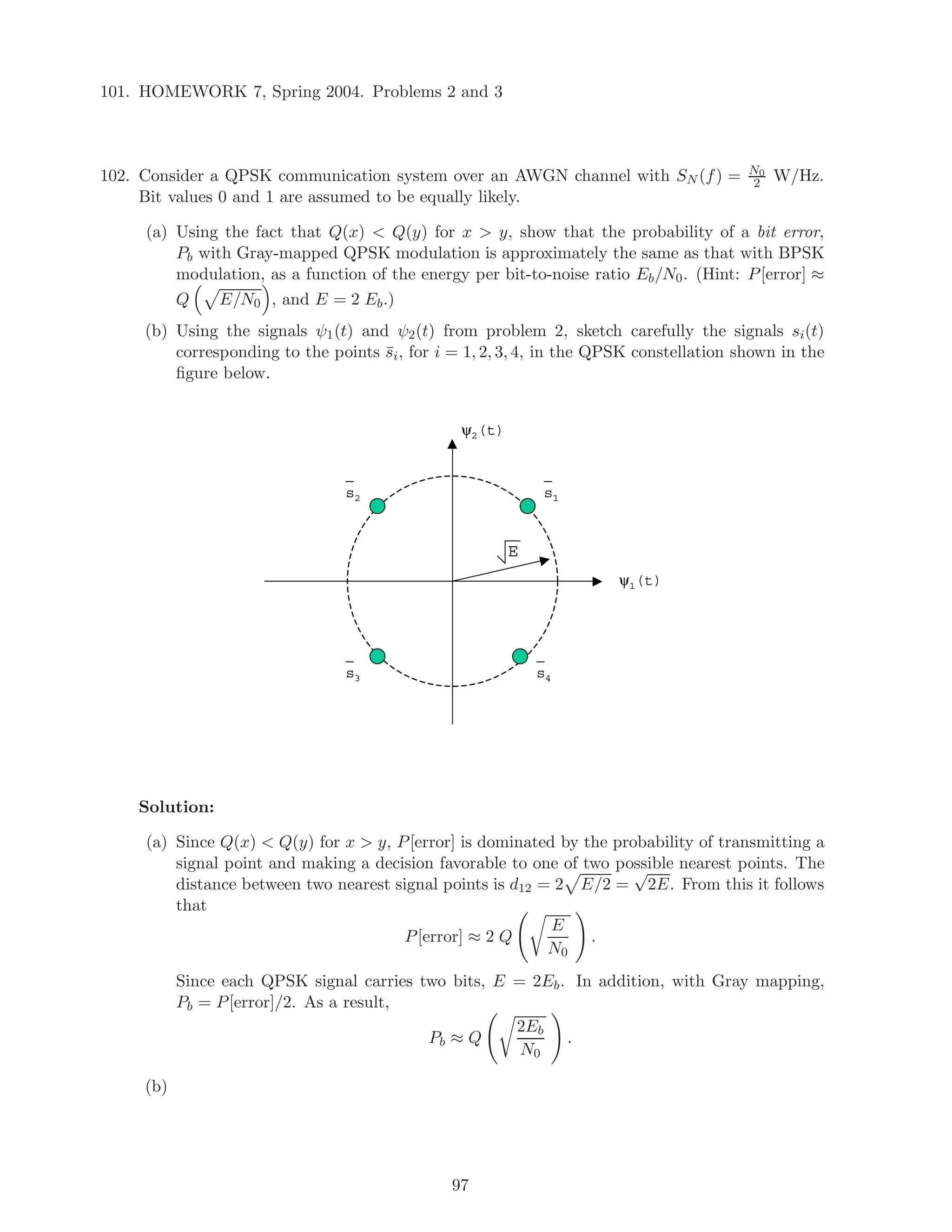 101. HOMEWORK 7, Spring 2004. Problems 2 and 3
102. Consider a QPSK communication system over an AWGN channel with SN (f) = N0
2 W/Hz.
Bit values 0 and 1 are assumed to be equally likely.
(a) Using the fact that Q(x)  Q(y) for x  y, show that the probability of a bit error,
Pb with Gray-mapped QPSK modulation is approximately the same as that with BPSK
modulation, as a function of the energy per bit-to-noise ratio Eb/N0. (Hint: P[error] ≈
Q E/N0 , and E = 2 Eb.)
(b) Using the signals ψ1(t) and ψ2(t) from problem 2, sketch carefully the signals si(t)
corresponding to the points ¯si, for i = 1, 2, 3, 4, in the QPSK constellation shown in the
ﬁgure below.
ψ1(t)
ψ2(t)
E
s1s2
s3 s4
Solution:
(a) Since Q(x)  Q(y) for x  y, P[error] is dominated by the probability of transmitting a
signal point and making a decision favorable to one of two possible nearest points. The
distance between two nearest signal points is d12 = 2 E/2 =
√
2E. From this it follows
that
P[error] ≈ 2 Q
E
N0
.
Since each QPSK signal carries two bits, E = 2Eb. In addition, with Gray mapping,
Pb = P[error]/2. As a result,
Pb ≈ Q
2Eb
N0
.
(b)
97
 