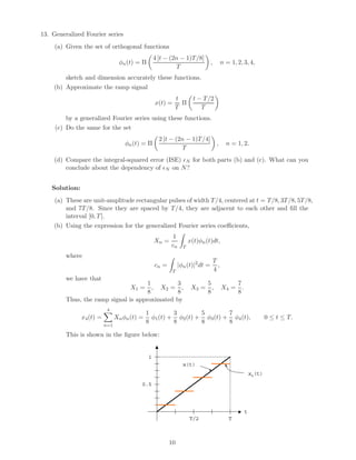 13. Generalized Fourier series
(a) Given the set of orthogonal functions
φn(t) = Π
4 [t − (2n − 1)T/8]
T
, n = 1, 2, 3, 4,
sketch and dimension accurately these functions.
(b) Approximate the ramp signal
x(t) =
t
T
Π
t − T/2
T
by a generalized Fourier series using these functions.
(c) Do the same for the set
φn(t) = Π
2 [t − (2n − 1)T/4]
T
, n = 1, 2.
(d) Compare the integral-squared error (ISE) N for both parts (b) and (c). What can you
conclude about the dependency of N on N?
Solution:
(a) These are unit-amplitude rectangular pulses of width T/4, centered at t = T/8, 3T/8, 5T/8,
and 7T/8. Since they are spaced by T/4, they are adjacent to each other and ﬁll the
interval [0, T].
(b) Using the expression for the generalized Fourier series coeﬃcients,
Xn =
1
cn T
x(t)φn(t)dt,
where
cn =
T
|φn(t)|2
dt =
T
4
,
we have that
X1 =
1
8
, X2 =
3
8
, X3 =
5
8
, X4 =
7
8
.
Thus, the ramp signal is approximated by
x4(t) =
4
n=1
Xnφn(t) =
1
8
φ1(t) +
3
8
φ2(t) +
5
8
φ3(t) +
7
8
φ4(t), 0 ≤ t ≤ T.
This is shown in the ﬁgure below:
T
1
t
x4(t)
x(t)
0.5
T/2
10
 