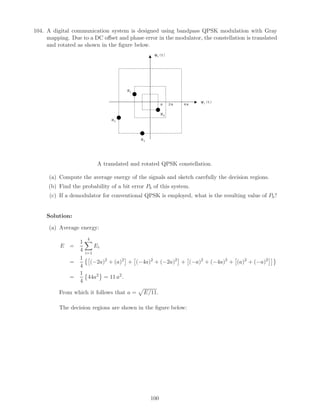 104. A digital communication system is designed using bandpass QPSK modulation with Gray
mapping. Due to a DC oﬀset and phase error in the modulator, the constellation is translated
and rotated as shown in the ﬁgure below.
ψ2(t)
ψ1(t)
a 2a 4a
s1
s2
s3
s4
A translated and rotated QPSK constellation.
(a) Compute the average energy of the signals and sketch carefully the decision regions.
(b) Find the probability of a bit error Pb of this system.
(c) If a demodulator for conventional QPSK is employed, what is the resulting value of Pb?
Solution:
(a) Average energy:
E =
1
4
4
i=1
Ei
=
1
4
(−2a)2
+ (a)2
+ (−4a)2
+ (−2a)2
+ (−a)2
+ (−4a)2
+ (a)2
+ (−a)2
=
1
4
44a2
= 11 a2
.
From which it follows that a = E/11.
The decision regions are shown in the ﬁgure below:
100
 
