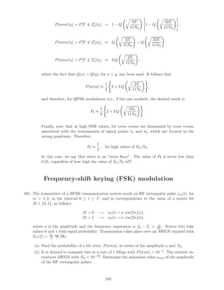 P[error|¯s2] = P[ ¯Y /∈ Z2|¯s2] = 1 − Q
8E
11N0
1 − Q
32E
11N0
,
P[error|¯s3] = P[ ¯Y /∈ Z3|¯s3] ≈ Q
2E
11N0
+ Q
32E
11N0
,
P[error|¯s4] = P[ ¯Y /∈ Z4|¯s4] ≈ 2 Q
2E
11N0
,
where the fact that Q(x)  Q(y), for x  y, has been used. It follows that
P[error] ≈
1
4
2 + 3 Q
2E
11N0
,
and therefore, for QPSK modulation (i.e., 2 bits per symbol), the desired result is
Pb ≈
1
8
2 + 3 Q
4Eb
11N0
.
Finally, note that at high SNR values, bit error events are dominated by error events
associated with the transmission of signal points ¯s1 and ¯s2, which are located in the
wrong quadrants. Therefore,
Pb ≈
1
4
, for high values of Eb/N0.
In this case, we say that there is an “error ﬂoor”. The value of Pb is never less than
0.25, regardless of how high the value of Eb/N0 is!!!
Frequency-shift keying (FSK) modulation
105. The transmitter of a BFSK communication system sends an RF rectangular pulse sm(t), for
m = 1, 2, in the interval 0 ≤ t ≤ T, and in correspondence to the value of a source bit
M ∈ {0, 1}, as follows:
M = 0 −→ s1(t) = a cos(2πf1t),
M = 1 −→ s2(t) = a cos(2πf2t),
where a is the amplitude and the frequency separation is f2 − f1 = 1
2T . Source bits take
values 0 and 1 with equal probability. Transmission takes place over an AWGN channel with
SN (f) = N0
2 W/Hz.
(a) Find the probability of a bit error, P[error], in terms of the amplitude a and N0.
(b) It is desired to transmit bits at a rate of 1 Mbps with P[error] = 10−5. The receiver in-
troduces AWGN with N0 = 10−10. Determine the minimum value amin of the amplitude
of the RF rectangular pulses.
102
 