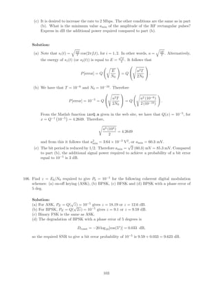 (c) It is desired to increase the rate to 2 Mbps. The other conditions are the same as in part
(b). What is the minimum value amin of the amplitude of the RF rectangular pulses?
Express in dB the additional power required compared to part (b).
Solution:
(a) Note that si(t) = 2E
T cos(2πfit), for i = 1, 2. In other words, a = 2E
T . Alternatively,
the energy of s1(t) (or s2(t)) is equal to E = a2T
2 . It follows that
P[error] = Q
E
N0
= Q

 a2T
2N0

 .
(b) We have that T = 10−6 and N0 = 10−10. Therefore
P[error] = 10−5
= Q

 a2T
2N0

 = Q
a2 (10−6)
2 (10−10)
.
From the Matlab function invQ.m given in the web site, we have that Q(x) = 10−5, for
x = Q−1 10−5 = 4.2649. Therefore,
a2 (104)
2
= 4.2649
and from this it follows that a2
min = 3.64 × 10−3 V2, or amin = 60.3 mV.
(c) The bit period is reduced by 1/2. Therefore amin =
√
2 (60.3) mV = 85.3 mV. Compared
to part (b), the additional signal power required to achieve a probability of a bit error
equal to 10−5 is 3 dB.
106. Find z = Eb/N0 required to give Pb = 10−5 for the following coherent digital modulation
schemes: (a) on-oﬀ keying (ASK), (b) BPSK, (c) BFSK and (d) BPSK with a phase error of
5 deg.
Solution:
(a) For ASK, PE = Q(
√
z) = 10−5 gives z = 18.19 or z = 12.6 dB.
(b) For BPSK, PE = Q(
√
2z) = 10−5 gives z = 9.1 or z = 9.59 dB.
(c) Binary FSK is the same as ASK.
(d) The degradation of BPSK with a phase error of 5 degrees is
Dconst = −20 log10[cos(5o
)] = 0.033 dB,
so the required SNR to give a bit error probability of 10−5 is 9.59 + 0.033 = 9.623 dB.
103
 