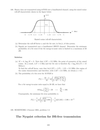 108. Binary data are transmitted using 8-PAM over a bandlimited channel, using the raised cosine
roll-oﬀ characteristic shown in the ﬁgure below:
P(f)
f (MHz)
53.752.51.25-1.25-2.5-3.75-4
T
T/2
Raised cosine roll-oﬀ characteristic.
(a) Determine the roll-oﬀ factor α and the bit rate, in bits/s, of this system.
(b) Signals are transmitted over a bandlimited AWGN channel. Determine the minimum
probability of a bit error if the bit energy-to-noise ratio is limited to a maximum of 20
dB.
Solution:
(a) M = 8, log2 M = 3. Note that 1/2T = 2.5 MHz, the point of symmetry of the raised
cosine. As a result, 1/T = 5 Mhz and the bit rate is therefore Rb = log2 M(1/T) = 15
Mbits/s.
To ﬁnd the roll-oﬀ factor, note that 2α(1/2T) = 3.75 − 1.25 = 2.5 MHz (the region of
the cosine characteristic) and therefore, with 1/2T = 2.5 MHz, we obtain α = 0.5.
(b) The probability of a bit error for M-PAM is
P[ ] =
M − 1
M
Q
6 log2 M
M2 − 1
Eb
N0
.
For a bit energy-to-noise ratio equal to 20 dB, we have that
10 log10
Eb
N0
= 20 −→
Eb
N0
= 100.
Consequently, the minimum bit error probability is
P[ ] =
7
8
Q
6(3)
63
(100) =
7
8
Q(5.345) = 3.96 × 10−8
109. HOMEWORK 4 Summer 2004, problems 1-4
The Nyquist criterion for ISI-free transmission
105
 