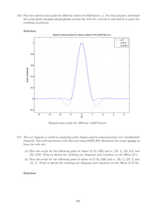 110. Plot the raised-cosine pulse for diﬀerent values of rolloﬀ factor, α. For this purpose, download
the script plot raised cosine pulse.m from the web site, execute it and sketch or print the
resulting waveforms.
Solution:
−4 −3 −2 −1 0 1 2 3 4
−0.2
0
0.2
0.4
0.6
0.8
1
pulseamplitude
t/T
Raised−cosine pulses for various values of the rolloff fact or,α
α=1
α=0.5
α=0.25
Raised-cosine pulse for diﬀerent rolloﬀ factors.
111. The eye diagram is useful in analyzing pulse shapes used in communication over bandlimited
channels. You will experiment with this tool using MATLAB. Download the script ayayay.m
from the web site.
(a) Run the script for the following pairs of values E/N0 (dB) and α: [35, 1], [35, 0.5] and
[35, 0.25]. Print or sketch the resulting eye diagrams and comment on the eﬀects of α.
(b) Run the script for the following pairs of values of E/N0 (dB) and α: [35, 1], [25, 1] and
[15, 1]. Print or sketch the resulting eye diagrams and comment on the eﬀects of E/N0.
Solution:
106
 