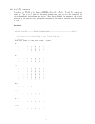 120. MATLAB experiment
Download the Matlab script homework10f04.m from the website. Record the output and
verify it. That is, verify that, for the given message and error vectors, the codeword, the
received word and the syndrome are correct. (Note that in Matlab the position of the identity
matrices in the generator and parity-check matrices of the code is diﬀerent from that given
in class.)
Solution:
12/15/04 12:25 AM MATLAB Command Window 1 of 2
To get started, select MATLAB Help or Demos from the Help menu.
 homework10
Enter your student ID (tower card) number: 123456789
G =
1 1 0 1 0 0 0
0 1 1 0 1 0 0
1 1 1 0 0 1 0
1 0 1 0 0 0 1
H =
1 0 0 1 0 1 1
0 1 0 1 1 1 0
0 0 1 0 1 1 1
trt =
0 0 0 0 0 0 0
0 0 1 0 0 0 0
0 1 0 0 0 0 0
0 0 0 0 1 0 0
1 0 0 0 0 0 0
0 0 0 0 0 0 1
0 0 0 1 0 0 0
0 0 0 0 0 1 0
msg =
1 0 1 1
code =
1 0 0 1 0 1 1
err =
0 1 0 0 0 0 0
recd =
1 1 0 1 0 1 1
114
 