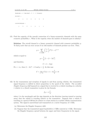 12/15/04 12:25 AM MATLAB Command Window 2 of 2
Syndrome = 2 (decimal), 0 1 0 (binary)
errvect =
0 1 0 0 0 0 0
correctedcode =
1 0 0 1 0 1 1
121. Find the capacity of the cascade connection of n binary-symmetric channels with the same
crossover probability . What is the capacity when the number of channels goes to inﬁnity?
Solution: The overall channel is a binary symmetric channel with crossover probability p.
To ﬁnd p note that an error occurs if an odd number of channels produce an error. Thus,
p =
k=odd
n
k
k
(1 − )n−k
which is equal to
p =
1
2
1 − (1 − 2 )2
and therefore,
C = 1 − h(p)
If n → ∞, then (1 − 2 )n → 0 and p → 1
2 . In this case
C = lim
n→∞
C(n) = 1 − h(
1
2
) = 0
122. In the transmission and reception of signals to and from moving vehicles, the transmitted
signal frequency is shifted in direct proportion to the speed of the vehicle. The so-called
Doppler frequency shift imposed on a signal that is received in a vehicle traveling at a velocity
v relative to a (ﬁxed) transmitter is given by the formula
fD = ±
v
λ
,
where λ is the wavelength and the sign depends on the direction (moving toward or moving
away) that the vehicle is traveling relative to the transmitter. Suppose that a vehicle is
traveling at a speed of 100 km/hr relative to a base station in a mobile cellular communication
system. The signal is narrowband and transmitted at a carrier frequency of 1 GHz.
(a) Determine the Doppler frequency shift.
(b) Suppose that the transmitted signal bandwidth is 1 MHz centered at 1 GHz. Determine
the Doppler frequency spread between the upper and lower frequencies in the signal.
115
 