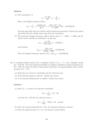 Solution:
(a) The wavelength λ is
λ =
3 × 108
109
m =
3
10
m
Hence, the Doppler frequency shift is
fD = ±
u
λ
= ±
100 Km/hr
3
10 m
= ±
100 × 103 × 10
3 × 3600
Hz = ±92.5926 Hz
The plus sign holds when the vehicle travels towards the transmitter whereas the minus
sign holds when the vehicle moves away from the transmitter.
(b) The maximum Doppler frequency shift is obtain when f = 1 GHz + 1 MHz and the
vehicle moves towards the transmitter. In this case
λmin =
3 × 108
109 + 106
m = 0.2997 m
and therefore
fDmax =
100 × 103
0.2997 × 3600
= 92.6853 Hz
Thus, the Doppler frequency spread is Bd = 2fDmax = 185.3706 Hz.
123. A multipath fading channel has a multipath spread of Tm = 1 s and a Doppler spread
Bd = 0.01 Hz. The total channel bandwidth at bandpass available for signal transmission is
W = 5 Hz. To reduce the eﬀect of intersymbol interference, the signal designer selects a pulse
duration of T = 10 s.
(a) Determine the coherence bandwidth and the coherence time.
(b) Is the channel frequency selective? Justify your answer.
(c) Is the channel fasding slowly or rapidly? Justify your answer.
Solution:
(a) Since Tm = 1 second, the coherence bandwidth
Bcb =
1
2Tm
= 0.5 Hz
and with Bd = 0.01 Hz, the coherence time is
Tct =
1
2Bd
= 100/2 = 50 seconds
(b) Since the channel bandwidth W Bcb, the channel is frequency selective.
(c) Since the signal duration T Tct, the channel is slowly fading.
116
 