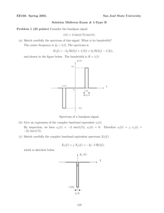 EE160. Spring 2005. San Jos´e State University
Solution Midterm Exam # 1-Type B
Problem 1 (25 points) Consider the bandpass signal
x(t) = 2 sinc(t/5) sin(πt).
(a) Sketch carefully the spectrum of this signal. What is its bandwidth?
The center frequency is f0 = 1/2. The spectrum is
X(f) = −5j Π(5(f + 1/2)) + 5j Π(5(f − 1/2)),
and shown in the ﬁgure below. The bandwidth is B = 1/5.
f
1/20
B=1/5
5j
-1/2
X(f)
-5j
Spectrum of a bandpass signal.
(b) Give an expression of the complex baseband equivalent x (t).
By inspection, we have xs(t) = −2 sinc(t/5), xc(t) = 0. Therefore x (t) = j xs(t) =
−2j sinc(t/5).
(c) Sketch carefully the complex baseband equivalent spectrum X (f).
X (f) = j Xs(f) = −2j · 5 Π(5f),
which is sketched below.
f
0
1/5
-10j
Xl(f)
119
 