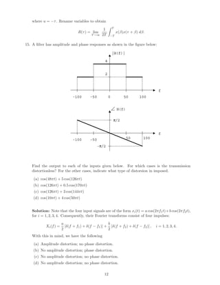 where u = −τ. Rename variables to obtain
R(τ) = lim
T→∞
1
2T
T
−T
x(β)x(τ + β) dβ.
15. A ﬁlter has amplitude and phase responses as shown in the ﬁgure below:
|H(f)|
f
0 50 100-50-100
4
2
H(f)
f
50 100-50-100
-π/2
π/2
Find the output to each of the inputs given below. For which cases is the transmission
distortionless? For the other cases, indicate what type of distorsion in imposed.
(a) cos(48πt) + 5 cos(126πt)
(b) cos(126πt) + 0.5 cos(170πt)
(c) cos(126πt) + 3 cos(144πt)
(d) cos(10πt) + 4 cos(50πt)
Solution: Note that the four input signals are of the form xi(t) = a cos(2πf1t)+b cos(2πf2t),
for i = 1, 2, 3, 4. Consequently, their Fourier transforms consist of four impulses:
Xi(f) =
a
2
[δ(f + f1) + δ(f − f1)] +
b
2
[δ(f + f2) + δ(f − f2)] , i = 1, 2, 3, 4.
With this in mind, we have the following
(a) Amplitude distortion; no phase distortion.
(b) No amplitude distortion; phase distortion.
(c) No amplitude distortion; no phase distortion.
(d) No amplitude distortion; no phase distortion.
12
 