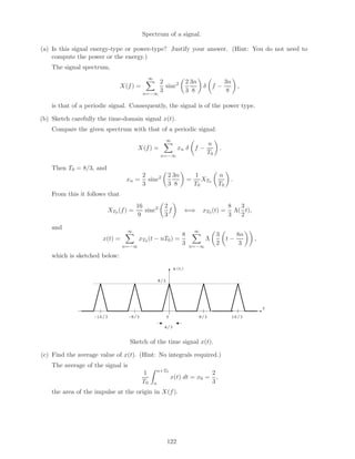 Spectrum of a signal.
(a) Is this signal energy-type or power-type? Justify your answer. (Hint: You do not need to
compute the power or the energy.)
The signal spectrum,
X(f) =
∞
n=−∞
2
3
sinc2 2
3
3n
8
δ f −
3n
8
,
is that of a periodic signal. Consequently, the signal is of the power type.
(b) Sketch carefully the time-domain signal x(t).
Compare the given spectrum with that of a periodic signal:
X(f) =
∞
n=−∞
xn δ f −
n
T0
.
Then T0 = 8/3, and
xn =
2
3
sinc2 2
3
3n
8
=
1
T0
XT0
n
T0
.
From this it follows that
XT0 (f) =
16
9
sinc2 2
3
f ⇐⇒ xT0 (t) =
8
3
Λ(
3
2
t),
and
x(t) =
∞
n=−∞
xT0 (t − nT0) =
8
3
∞
n=−∞
Λ
3
2
t −
8n
3
,
which is sketched below:
x(t)
t
8/3-8/3-16/3 0
8/3
16/3
4/3
Sketch of the time signal x(t).
(c) Find the average value of x(t). (Hint: No integrals required.)
The average of the signal is
1
T0
α+T0
α
x(t) dt = x0 =
2
3
,
the area of the impulse at the origin in X(f).
122
 